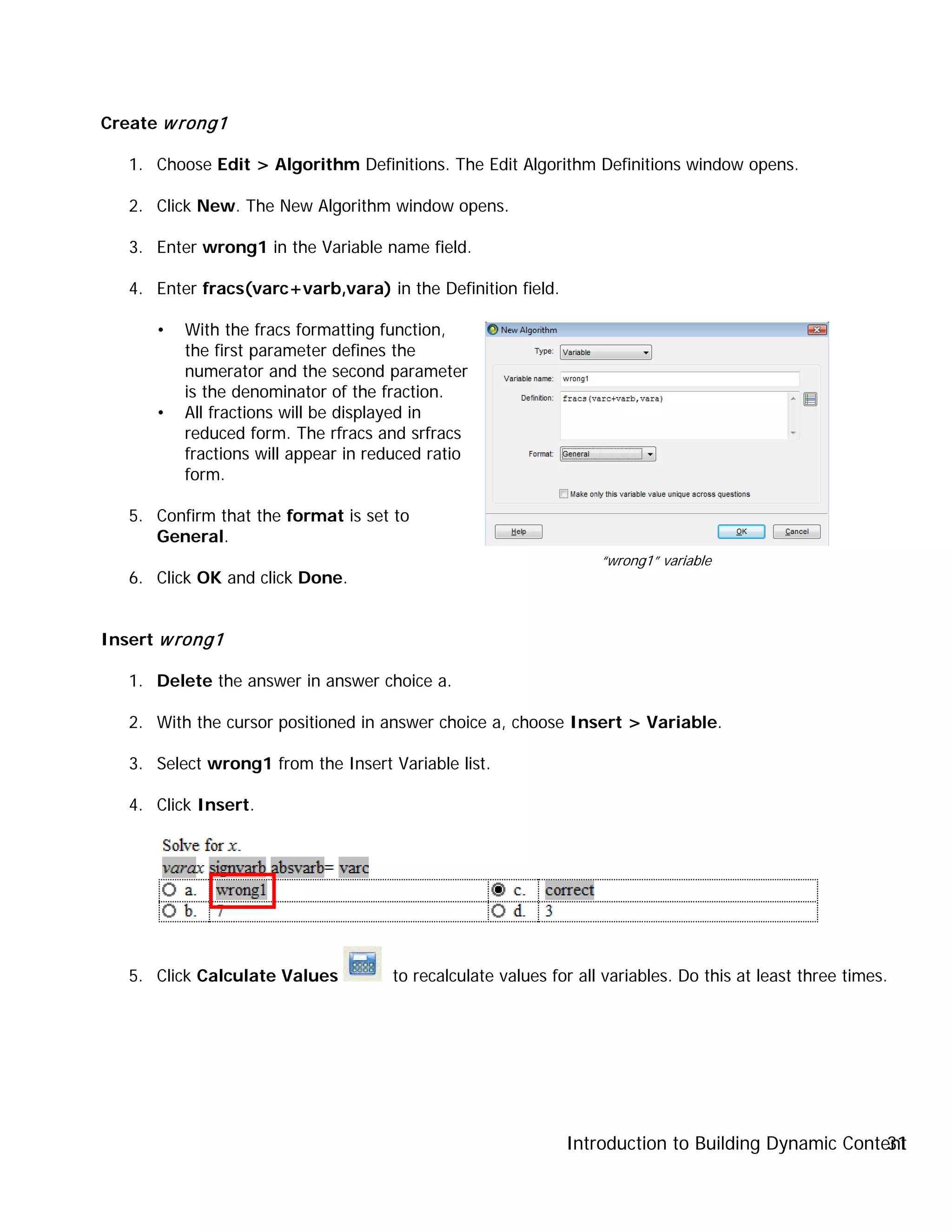 Introduction to Building Dynamic Content31
Create wrong1
1. Choose Edit > Algorithm Definitions. The Edit Algorithm Definitions window opens.
2. Click New. The New Algorithm window opens.
3. Enter wrong1 in the Variable name field.
4. Enter fracs(varc+varb,vara) in the Definition field.
• With the fracs formatting function,
the first parameter defines the
numerator and the second parameter
is the denominator of the fraction.
• All fractions will be displayed in
reduced form. The rfracs and srfracs
fractions will appear in reduced ratio
form.
5. Confirm that the format is set to
General.
6. Click OK and click Done.
Insert wrong1
1. Delete the answer in answer choice a.
2. With the cursor positioned in answer choice a, choose Insert > Variable.
3. Select wrong1 from the Insert Variable list.
4. Click Insert.
5. Click Calculate Values to recalculate values for all variables. Do this at least three times.
“wrong1” variable
 