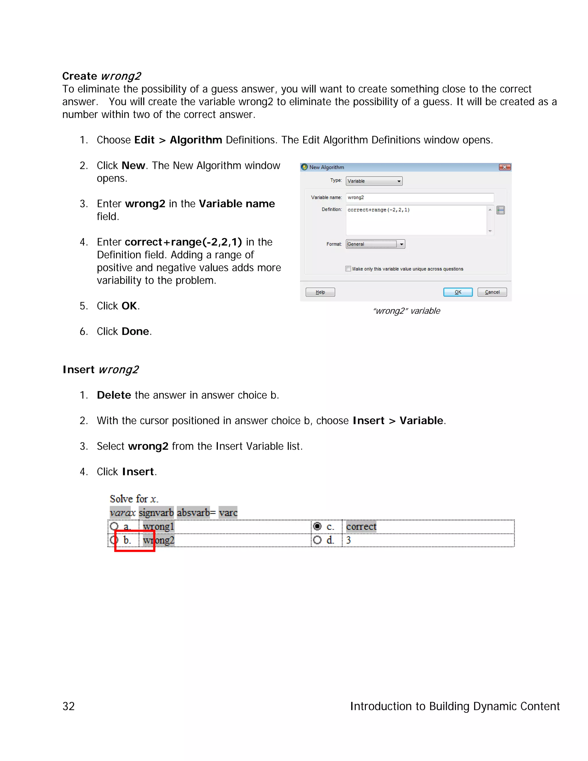Introduction to Building Dynamic Content32
Create wrong2
To eliminate the possibility of a guess answer, you will want to create something close to the correct
answer. You will create the variable wrong2 to eliminate the possibility of a guess. It will be created as a
number within two of the correct answer.
1. Choose Edit > Algorithm Definitions. The Edit Algorithm Definitions window opens.
2. Click New. The New Algorithm window
opens.
3. Enter wrong2 in the Variable name
field.
4. Enter correct+range(-2,2,1) in the
Definition field. Adding a range of
positive and negative values adds more
variability to the problem.
5. Click OK.
6. Click Done.
Insert wrong2
1. Delete the answer in answer choice b.
2. With the cursor positioned in answer choice b, choose Insert > Variable.
3. Select wrong2 from the Insert Variable list.
4. Click Insert.
“wrong2” variable
 