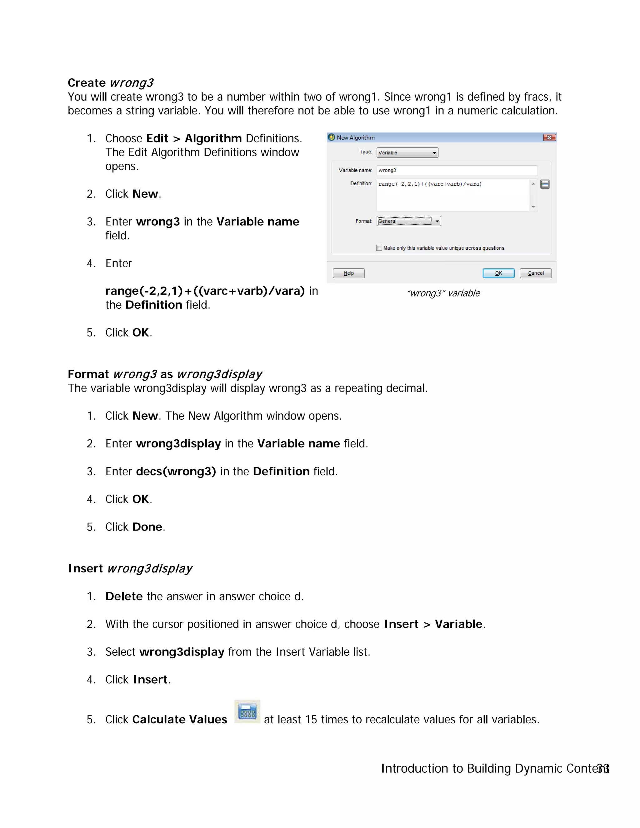 Introduction to Building Dynamic Content33
Create wrong3
You will create wrong3 to be a number within two of wrong1. Since wrong1 is defined by fracs, it
becomes a string variable. You will therefore not be able to use wrong1 in a numeric calculation.
1. Choose Edit > Algorithm Definitions.
The Edit Algorithm Definitions window
opens.
2. Click New.
3. Enter wrong3 in the Variable name
field.
4. Enter
range(-2,2,1)+((varc+varb)/vara) in
the Definition field.
5. Click OK.
Format wrong3 as wrong3display
The variable wrong3display will display wrong3 as a repeating decimal.
1. Click New. The New Algorithm window opens.
2. Enter wrong3display in the Variable name field.
3. Enter decs(wrong3) in the Definition field.
4. Click OK.
5. Click Done.
Insert wrong3display
1. Delete the answer in answer choice d.
2. With the cursor positioned in answer choice d, choose Insert > Variable.
3. Select wrong3display from the Insert Variable list.
4. Click Insert.
5. Click Calculate Values at least 15 times to recalculate values for all variables.
“wrong3” variable
 