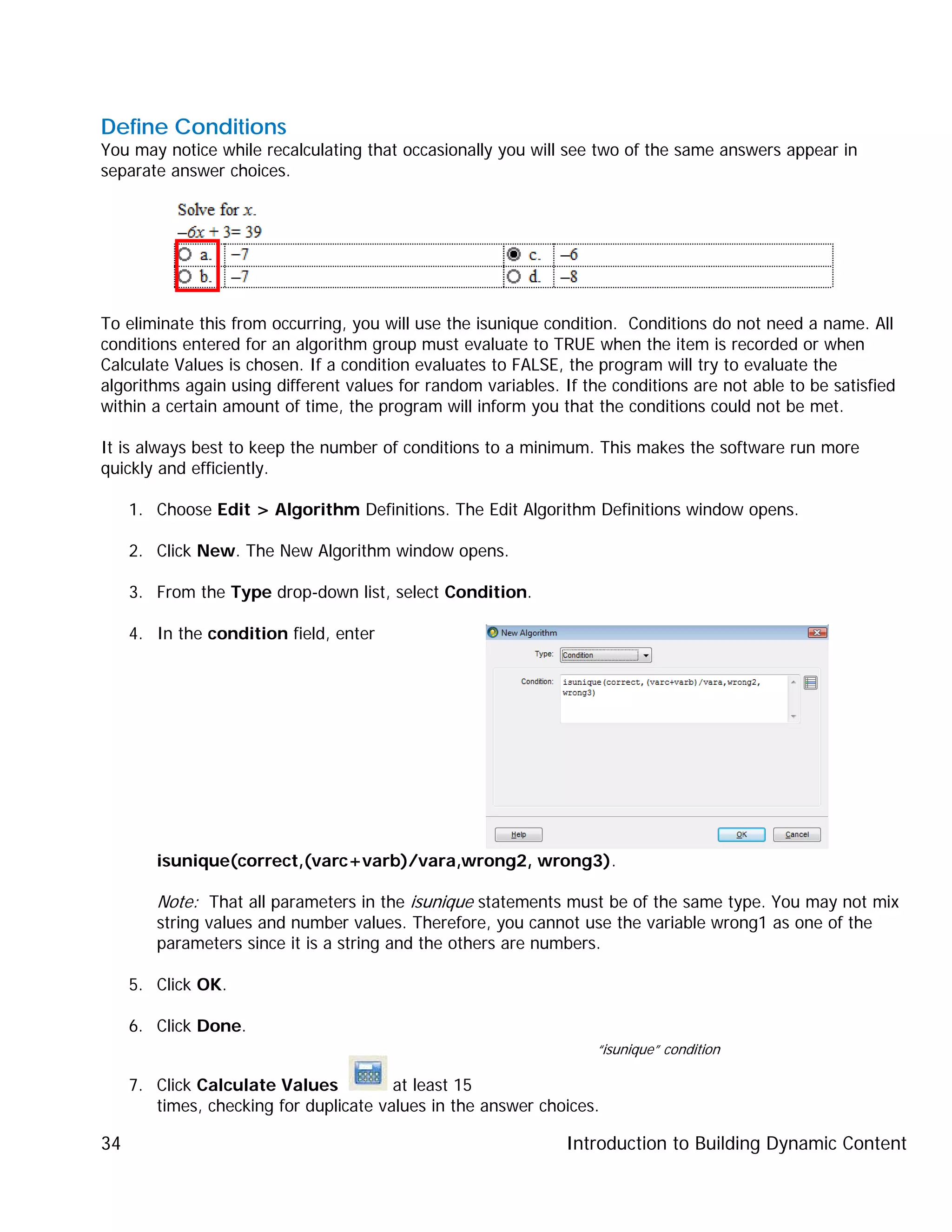 Introduction to Building Dynamic Content34
Define Conditions
You may notice while recalculating that occasionally you will see two of the same answers appear in
separate answer choices.
To eliminate this from occurring, you will use the isunique condition. Conditions do not need a name. All
conditions entered for an algorithm group must evaluate to TRUE when the item is recorded or when
Calculate Values is chosen. If a condition evaluates to FALSE, the program will try to evaluate the
algorithms again using different values for random variables. If the conditions are not able to be satisfied
within a certain amount of time, the program will inform you that the conditions could not be met.
It is always best to keep the number of conditions to a minimum. This makes the software run more
quickly and efficiently.
1. Choose Edit > Algorithm Definitions. The Edit Algorithm Definitions window opens.
2. Click New. The New Algorithm window opens.
3. From the Type drop-down list, select Condition.
4. In the condition field, enter
isunique(correct,(varc+varb)/vara,wrong2, wrong3).
Note: That all parameters in the isunique statements must be of the same type. You may not mix
string values and number values. Therefore, you cannot use the variable wrong1 as one of the
parameters since it is a string and the others are numbers.
5. Click OK.
6. Click Done.
7. Click Calculate Values at least 15
times, checking for duplicate values in the answer choices.
“isunique” condition
 