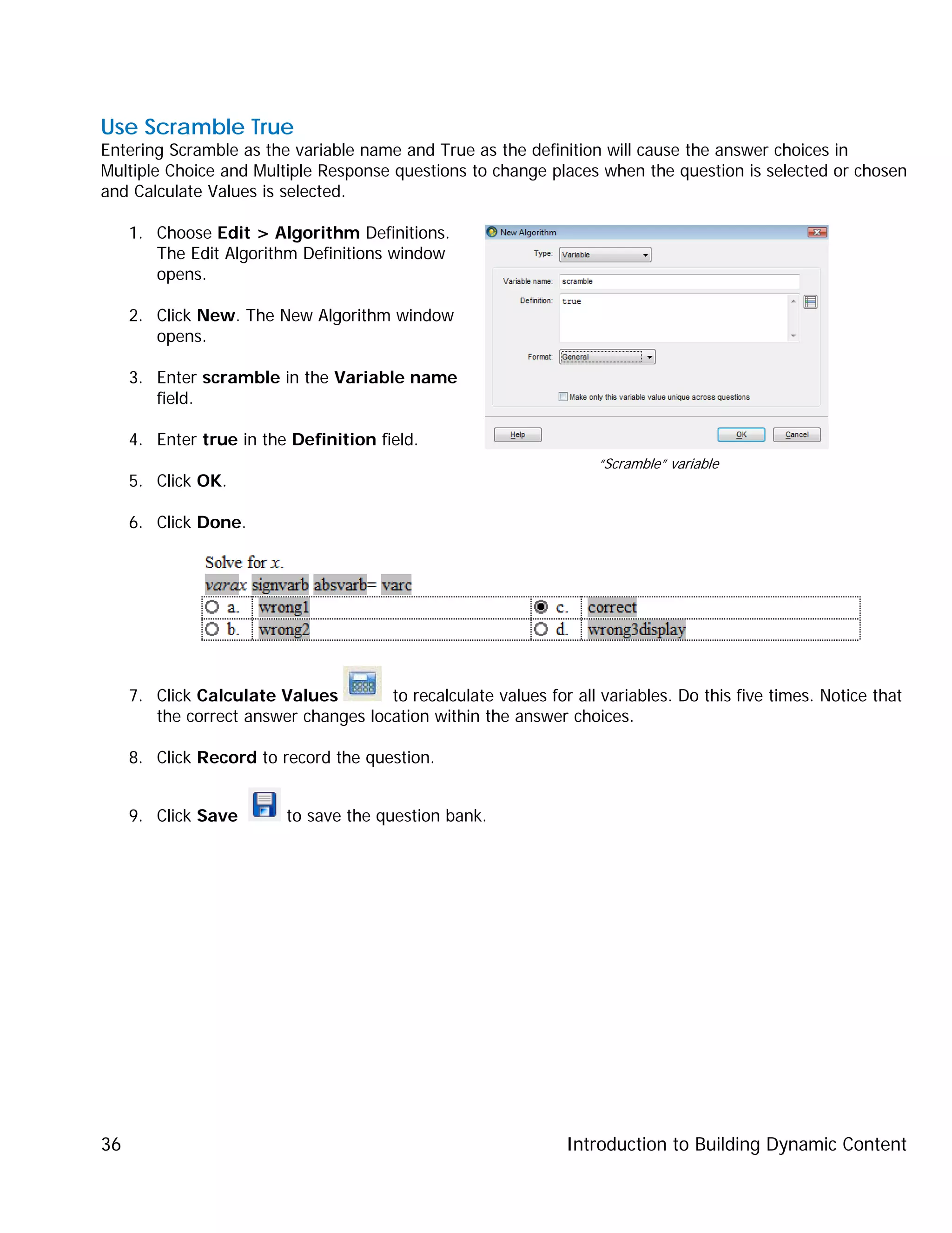 Introduction to Building Dynamic Content36
Use Scramble True
Entering Scramble as the variable name and True as the definition will cause the answer choices in
Multiple Choice and Multiple Response questions to change places when the question is selected or chosen
and Calculate Values is selected.
1. Choose Edit > Algorithm Definitions.
The Edit Algorithm Definitions window
opens.
2. Click New. The New Algorithm window
opens.
3. Enter scramble in the Variable name
field.
4. Enter true in the Definition field.
5. Click OK.
6. Click Done.
7. Click Calculate Values to recalculate values for all variables. Do this five times. Notice that
the correct answer changes location within the answer choices.
8. Click Record to record the question.
9. Click Save to save the question bank.
“Scramble” variable
 