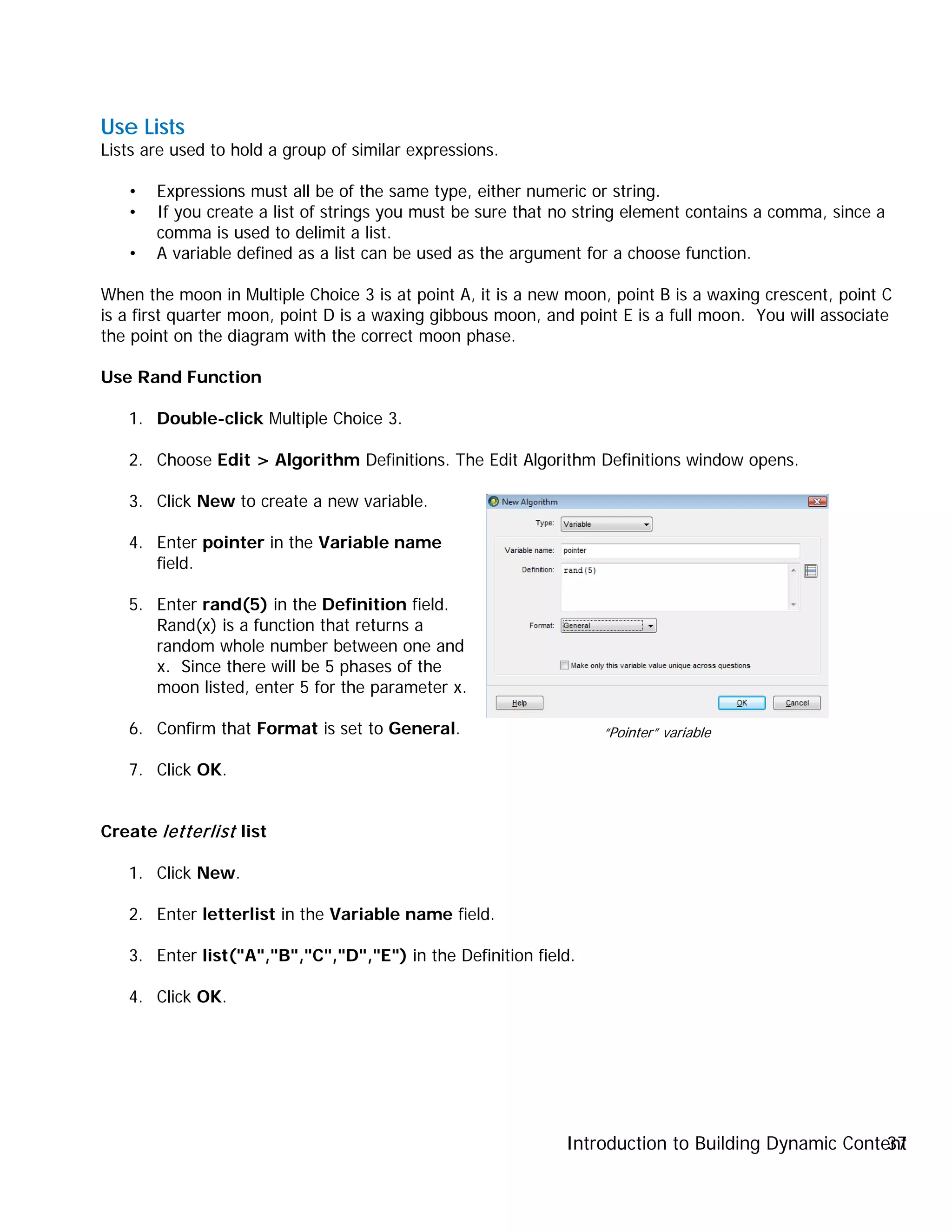 Introduction to Building Dynamic Content37
Use Lists
Lists are used to hold a group of similar expressions.
• Expressions must all be of the same type, either numeric or string.
• If you create a list of strings you must be sure that no string element contains a comma, since a
comma is used to delimit a list.
• A variable defined as a list can be used as the argument for a choose function.
When the moon in Multiple Choice 3 is at point A, it is a new moon, point B is a waxing crescent, point C
is a first quarter moon, point D is a waxing gibbous moon, and point E is a full moon. You will associate
the point on the diagram with the correct moon phase.
Use Rand Function
1. Double-click Multiple Choice 3.
2. Choose Edit > Algorithm Definitions. The Edit Algorithm Definitions window opens.
3. Click New to create a new variable.
4. Enter pointer in the Variable name
field.
5. Enter rand(5) in the Definition field.
Rand(x) is a function that returns a
random whole number between one and
x. Since there will be 5 phases of the
moon listed, enter 5 for the parameter x.
6. Confirm that Format is set to General.
7. Click OK.
Create letterlist list
1. Click New.
2. Enter letterlist in the Variable name field.
3. Enter list("A","B","C","D","E") in the Definition field.
4. Click OK.
“Pointer” variable
 