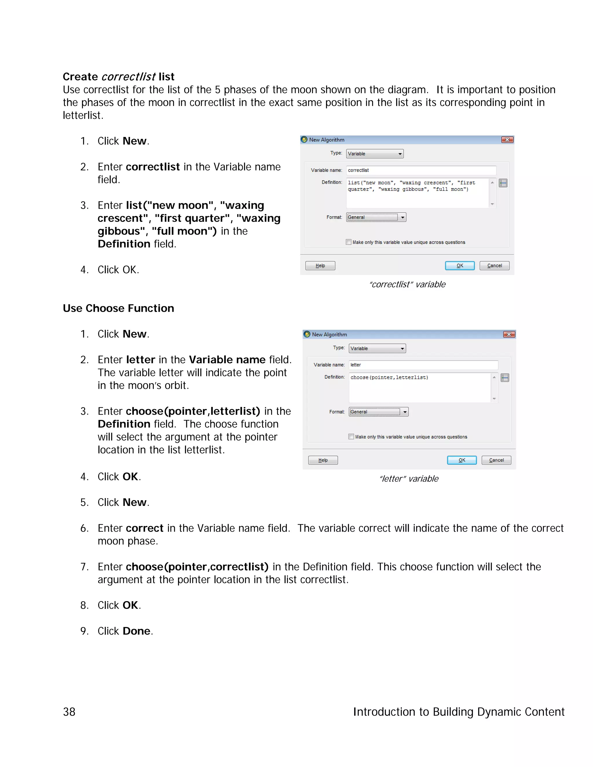 Introduction to Building Dynamic Content38
Create correctlist list
Use correctlist for the list of the 5 phases of the moon shown on the diagram. It is important to position
the phases of the moon in correctlist in the exact same position in the list as its corresponding point in
letterlist.
1. Click New.
2. Enter correctlist in the Variable name
field.
3. Enter list("new moon", "waxing
crescent", "first quarter", "waxing
gibbous", "full moon") in the
Definition field.
4. Click OK.
Use Choose Function
1. Click New.
2. Enter letter in the Variable name field.
The variable letter will indicate the point
in the moon’s orbit.
3. Enter choose(pointer,letterlist) in the
Definition field. The choose function
will select the argument at the pointer
location in the list letterlist.
4. Click OK.
5. Click New.
6. Enter correct in the Variable name field. The variable correct will indicate the name of the correct
moon phase.
7. Enter choose(pointer,correctlist) in the Definition field. This choose function will select the
argument at the pointer location in the list correctlist.
8. Click OK.
9. Click Done.
“correctlist” variable
“letter” variable
 