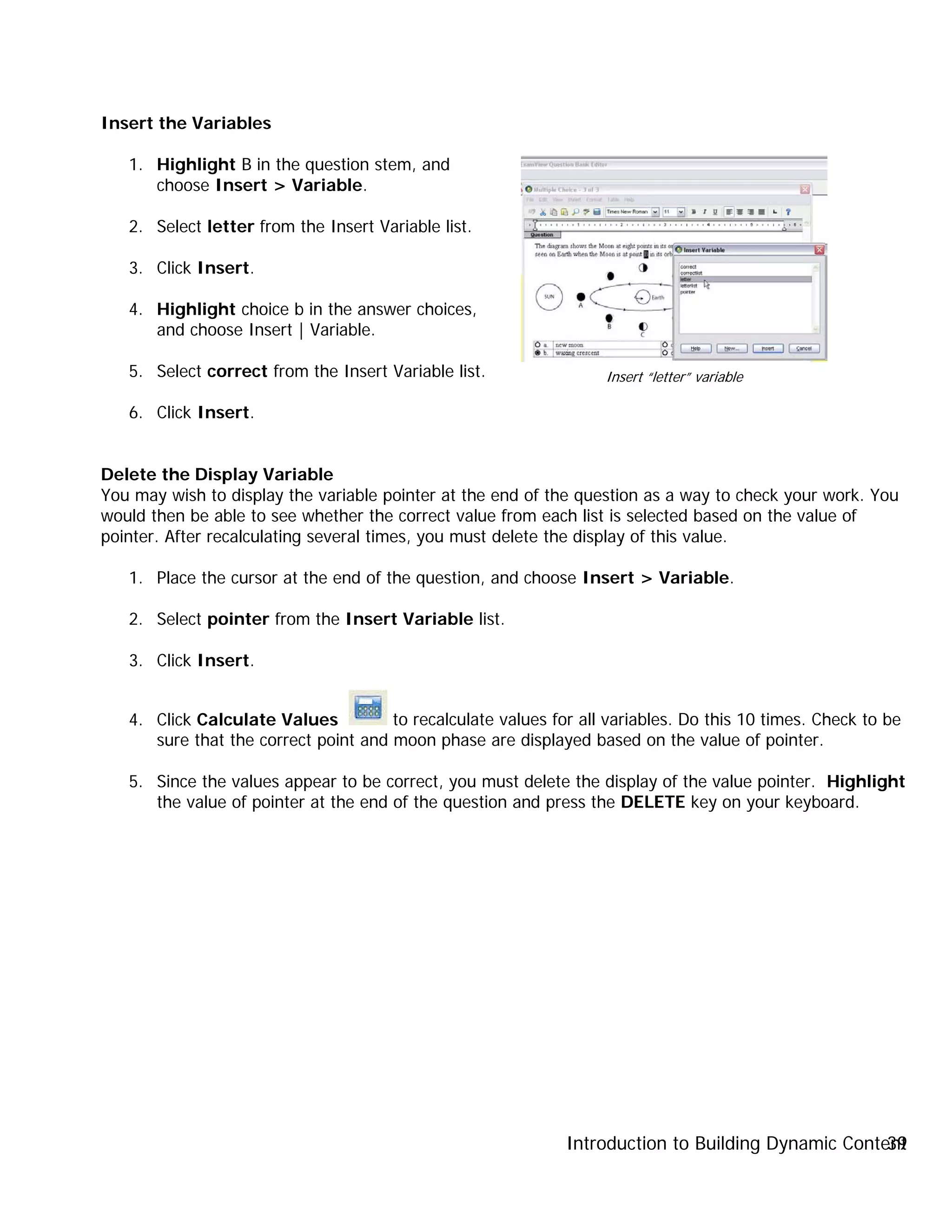 Introduction to Building Dynamic Content39
Insert the Variables
1. Highlight B in the question stem, and
choose Insert > Variable.
2. Select letter from the Insert Variable list.
3. Click Insert.
4. Highlight choice b in the answer choices,
and choose Insert | Variable.
5. Select correct from the Insert Variable list.
6. Click Insert.
Delete the Display Variable
You may wish to display the variable pointer at the end of the question as a way to check your work. You
would then be able to see whether the correct value from each list is selected based on the value of
pointer. After recalculating several times, you must delete the display of this value.
1. Place the cursor at the end of the question, and choose Insert > Variable.
2. Select pointer from the Insert Variable list.
3. Click Insert.
4. Click Calculate Values to recalculate values for all variables. Do this 10 times. Check to be
sure that the correct point and moon phase are displayed based on the value of pointer.
5. Since the values appear to be correct, you must delete the display of the value pointer. Highlight
the value of pointer at the end of the question and press the DELETE key on your keyboard.
Insert “letter” variable
 