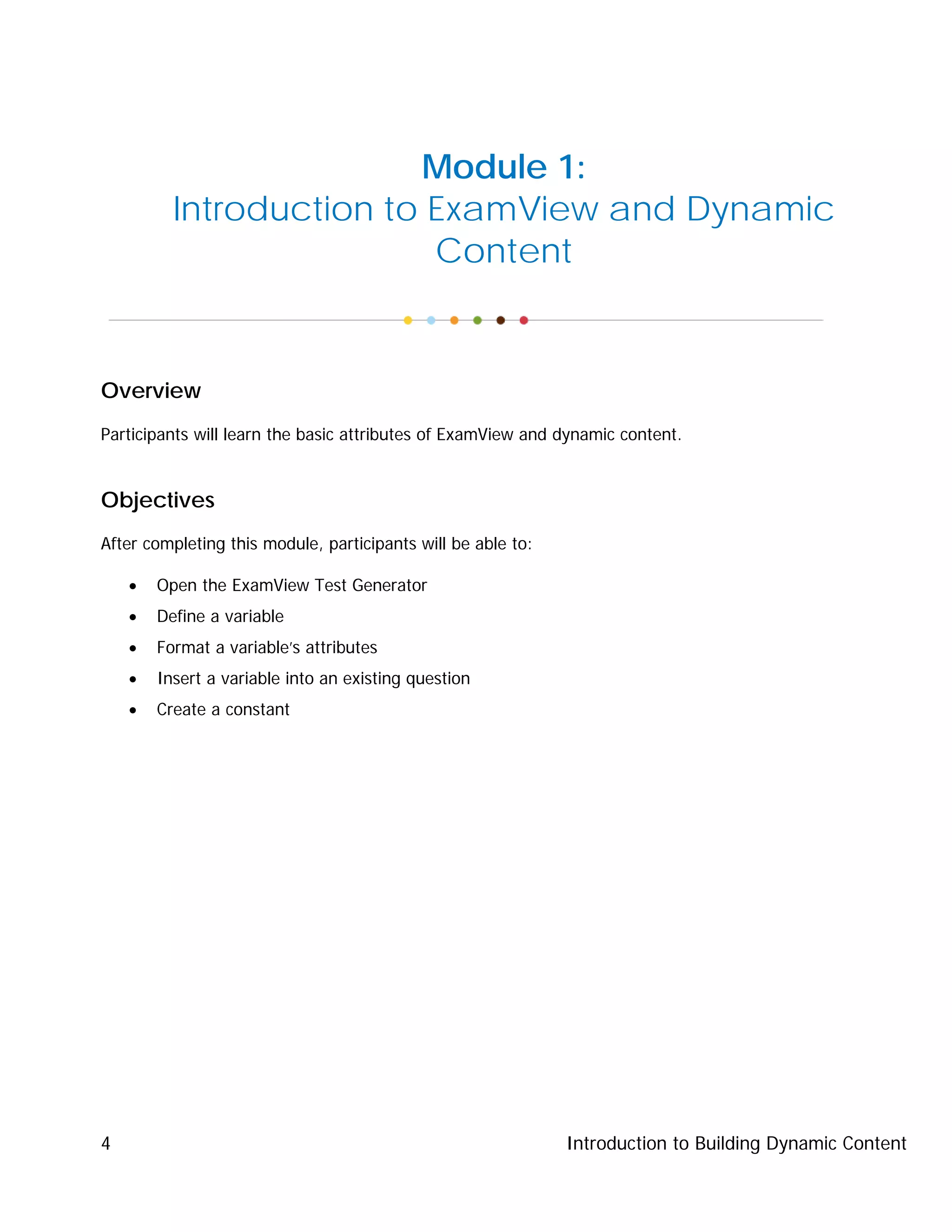 Introduction to Building Dynamic Content4
Module 1:
Introduction to ExamView and Dynamic
Content
Overview
Participants will learn the basic attributes of ExamView and dynamic content.
Objectives
After completing this module, participants will be able to:
• Open the ExamView Test Generator
• Define a variable
• Format a variable’s attributes
• Insert a variable into an existing question
• Create a constant
 
