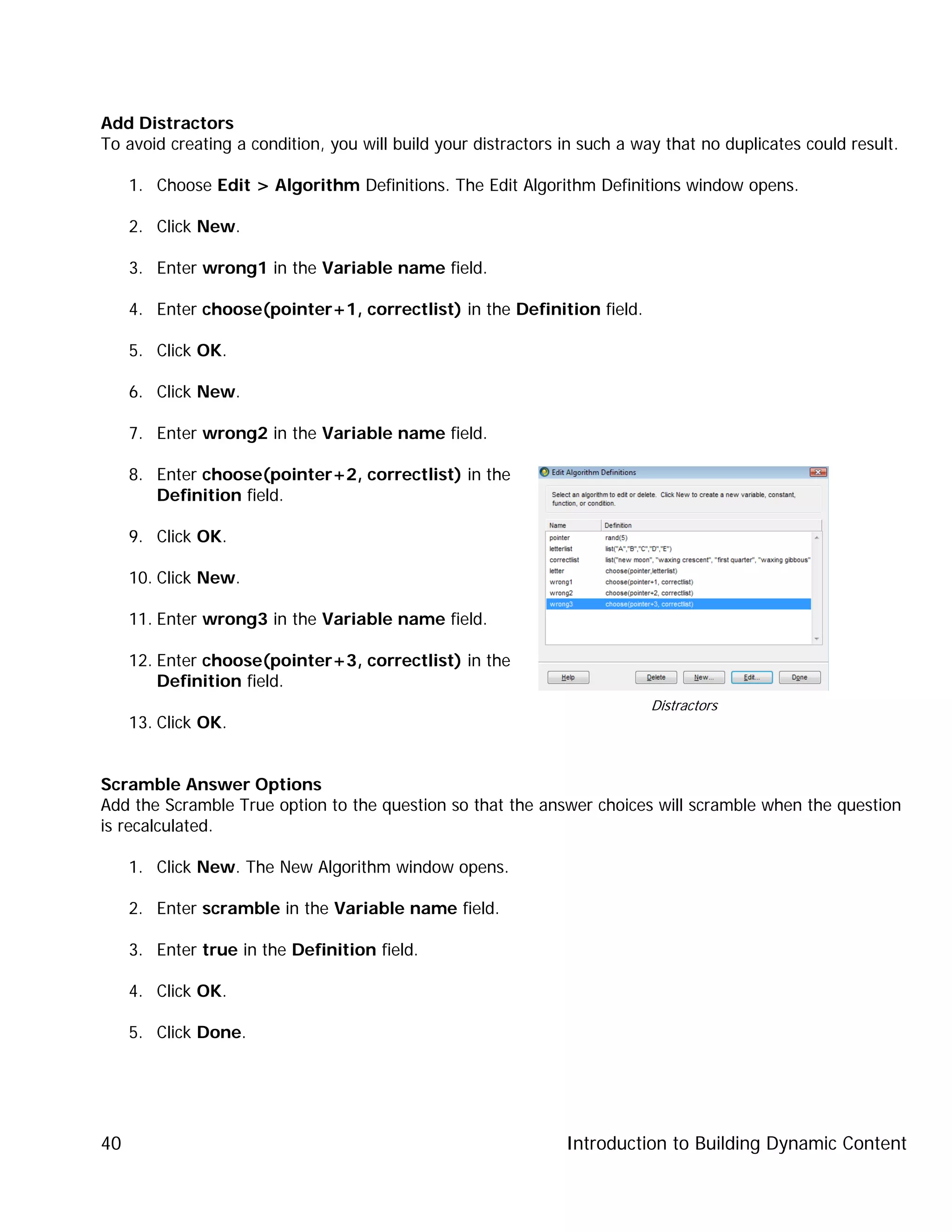 Introduction to Building Dynamic Content40
Add Distractors
To avoid creating a condition, you will build your distractors in such a way that no duplicates could result.
1. Choose Edit > Algorithm Definitions. The Edit Algorithm Definitions window opens.
2. Click New.
3. Enter wrong1 in the Variable name field.
4. Enter choose(pointer+1, correctlist) in the Definition field.
5. Click OK.
6. Click New.
7. Enter wrong2 in the Variable name field.
8. Enter choose(pointer+2, correctlist) in the
Definition field.
9. Click OK.
10. Click New.
11. Enter wrong3 in the Variable name field.
12. Enter choose(pointer+3, correctlist) in the
Definition field.
13. Click OK.
Scramble Answer Options
Add the Scramble True option to the question so that the answer choices will scramble when the question
is recalculated.
1. Click New. The New Algorithm window opens.
2. Enter scramble in the Variable name field.
3. Enter true in the Definition field.
4. Click OK.
5. Click Done.
Distractors
 