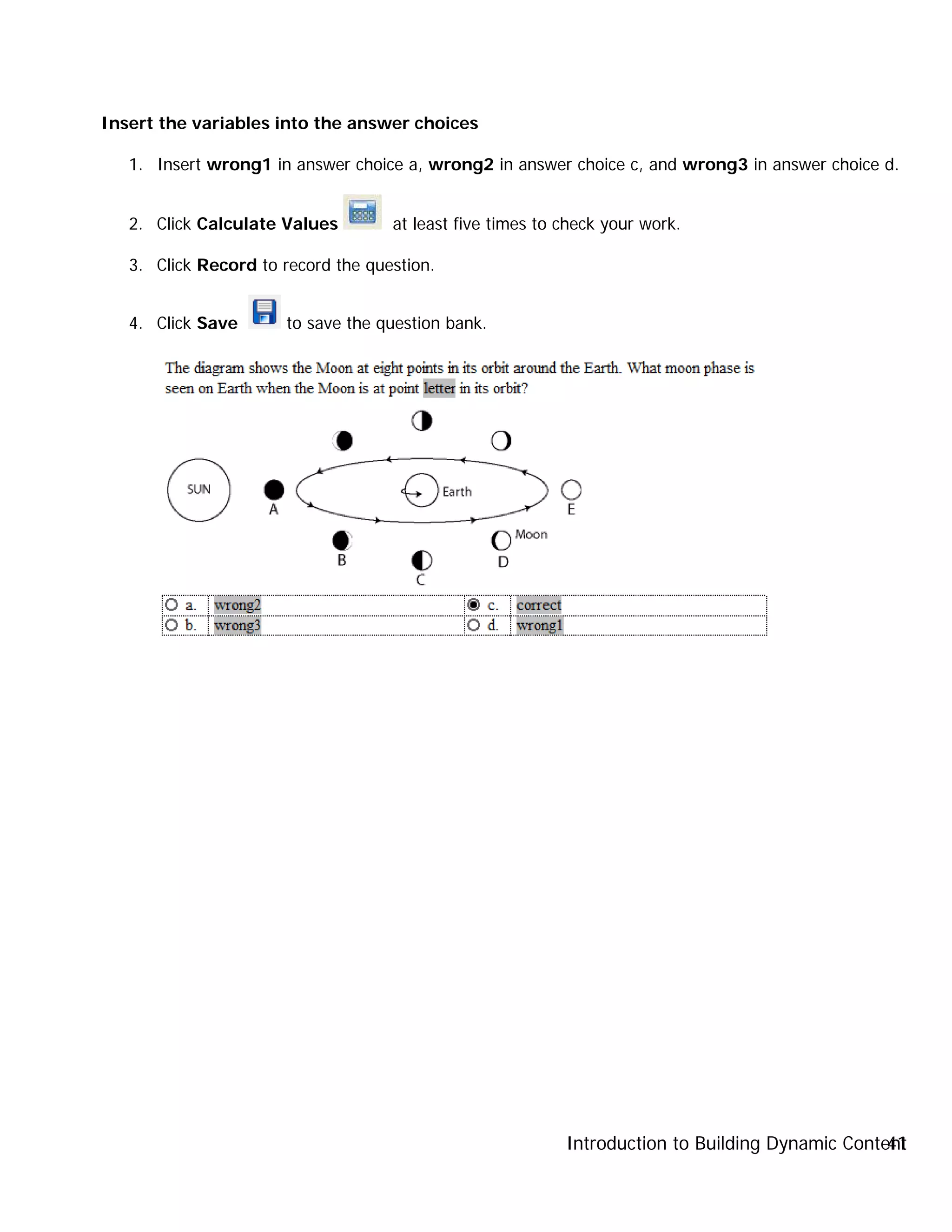 Introduction to Building Dynamic Content41
Insert the variables into the answer choices
1. Insert wrong1 in answer choice a, wrong2 in answer choice c, and wrong3 in answer choice d.
2. Click Calculate Values at least five times to check your work.
3. Click Record to record the question.
4. Click Save to save the question bank.
 