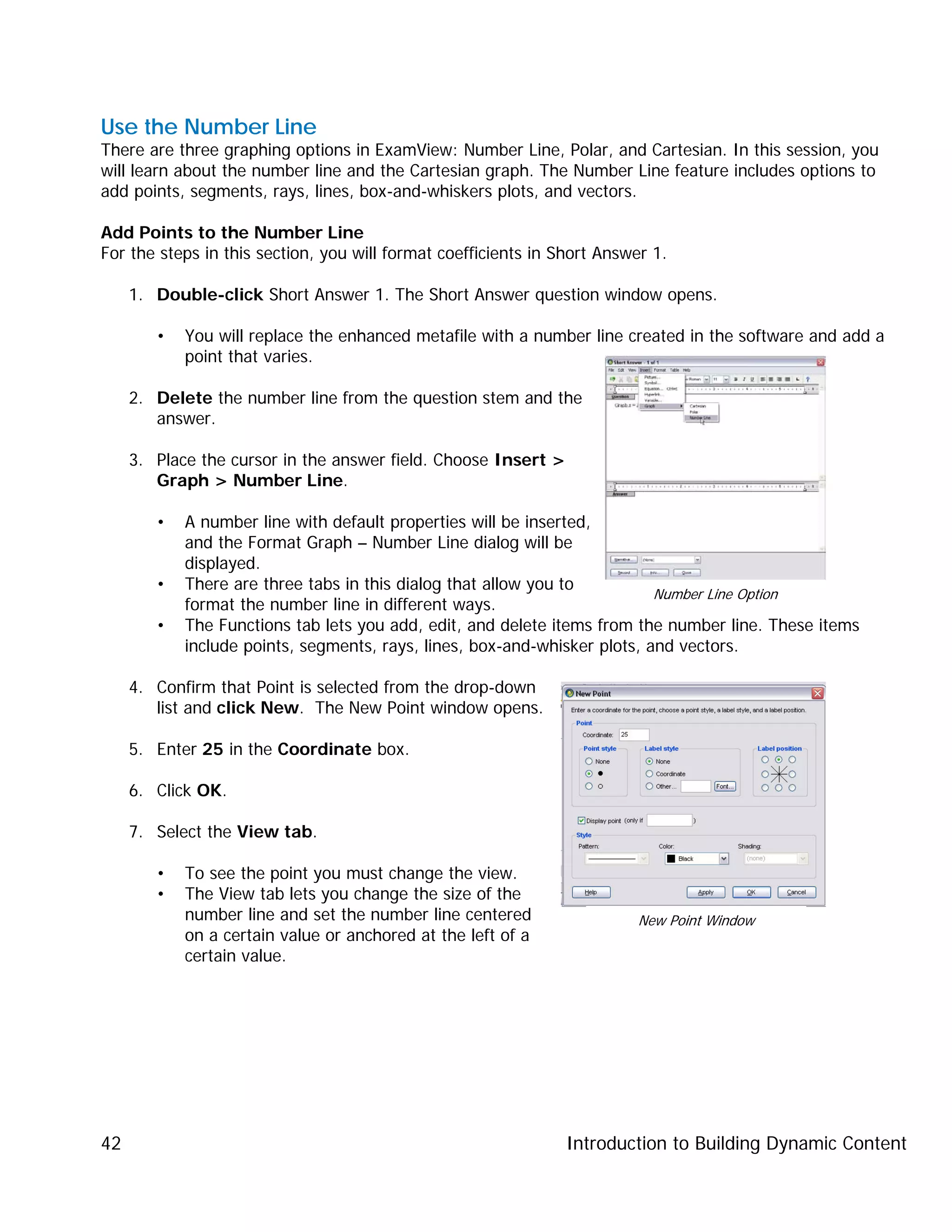 Introduction to Building Dynamic Content42
Use the Number Line
There are three graphing options in ExamView: Number Line, Polar, and Cartesian. In this session, you
will learn about the number line and the Cartesian graph. The Number Line feature includes options to
add points, segments, rays, lines, box-and-whiskers plots, and vectors.
Add Points to the Number Line
For the steps in this section, you will format coefficients in Short Answer 1.
1. Double-click Short Answer 1. The Short Answer question window opens.
• You will replace the enhanced metafile with a number line created in the software and add a
point that varies.
2. Delete the number line from the question stem and the
answer.
3. Place the cursor in the answer field. Choose Insert >
Graph > Number Line.
• A number line with default properties will be inserted,
and the Format Graph – Number Line dialog will be
displayed.
• There are three tabs in this dialog that allow you to
format the number line in different ways.
• The Functions tab lets you add, edit, and delete items from the number line. These items
include points, segments, rays, lines, box-and-whisker plots, and vectors.
4. Confirm that Point is selected from the drop-down
list and click New. The New Point window opens.
5. Enter 25 in the Coordinate box.
6. Click OK.
7. Select the View tab.
• To see the point you must change the view.
• The View tab lets you change the size of the
number line and set the number line centered
on a certain value or anchored at the left of a
certain value.
Number Line Option
New Point Window
 
