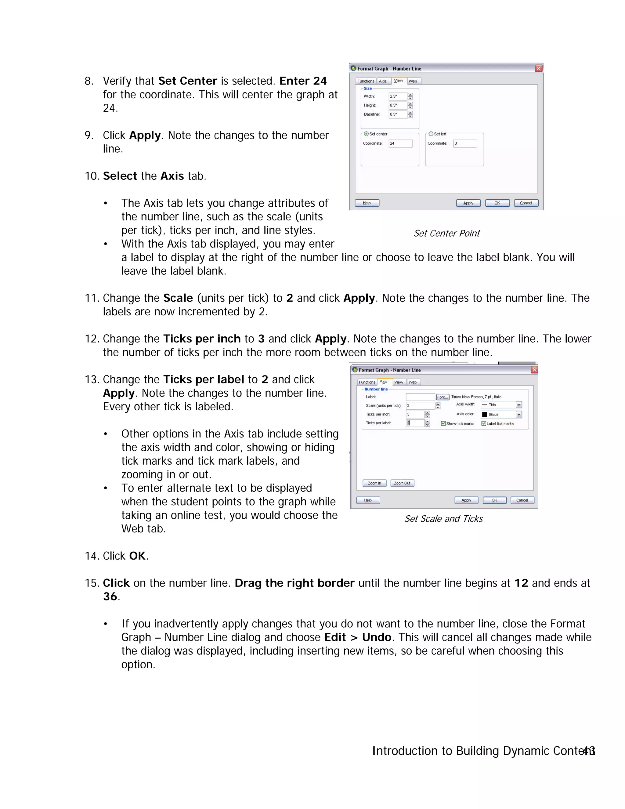 Introduction to Building Dynamic Content43
8. Verify that Set Center is selected. Enter 24
for the coordinate. This will center the graph at
24.
9. Click Apply. Note the changes to the number
line.
10. Select the Axis tab.
• The Axis tab lets you change attributes of
the number line, such as the scale (units
per tick), ticks per inch, and line styles.
• With the Axis tab displayed, you may enter
a label to display at the right of the number line or choose to leave the label blank. You will
leave the label blank.
11. Change the Scale (units per tick) to 2 and click Apply. Note the changes to the number line. The
labels are now incremented by 2.
12. Change the Ticks per inch to 3 and click Apply. Note the changes to the number line. The lower
the number of ticks per inch the more room between ticks on the number line.
13. Change the Ticks per label to 2 and click
Apply. Note the changes to the number line.
Every other tick is labeled.
• Other options in the Axis tab include setting
the axis width and color, showing or hiding
tick marks and tick mark labels, and
zooming in or out.
• To enter alternate text to be displayed
when the student points to the graph while
taking an online test, you would choose the
Web tab.
14. Click OK.
15. Click on the number line. Drag the right border until the number line begins at 12 and ends at
36.
• If you inadvertently apply changes that you do not want to the number line, close the Format
Graph – Number Line dialog and choose Edit > Undo. This will cancel all changes made while
the dialog was displayed, including inserting new items, so be careful when choosing this
option.
Set Center Point
Set Scale and Ticks
 