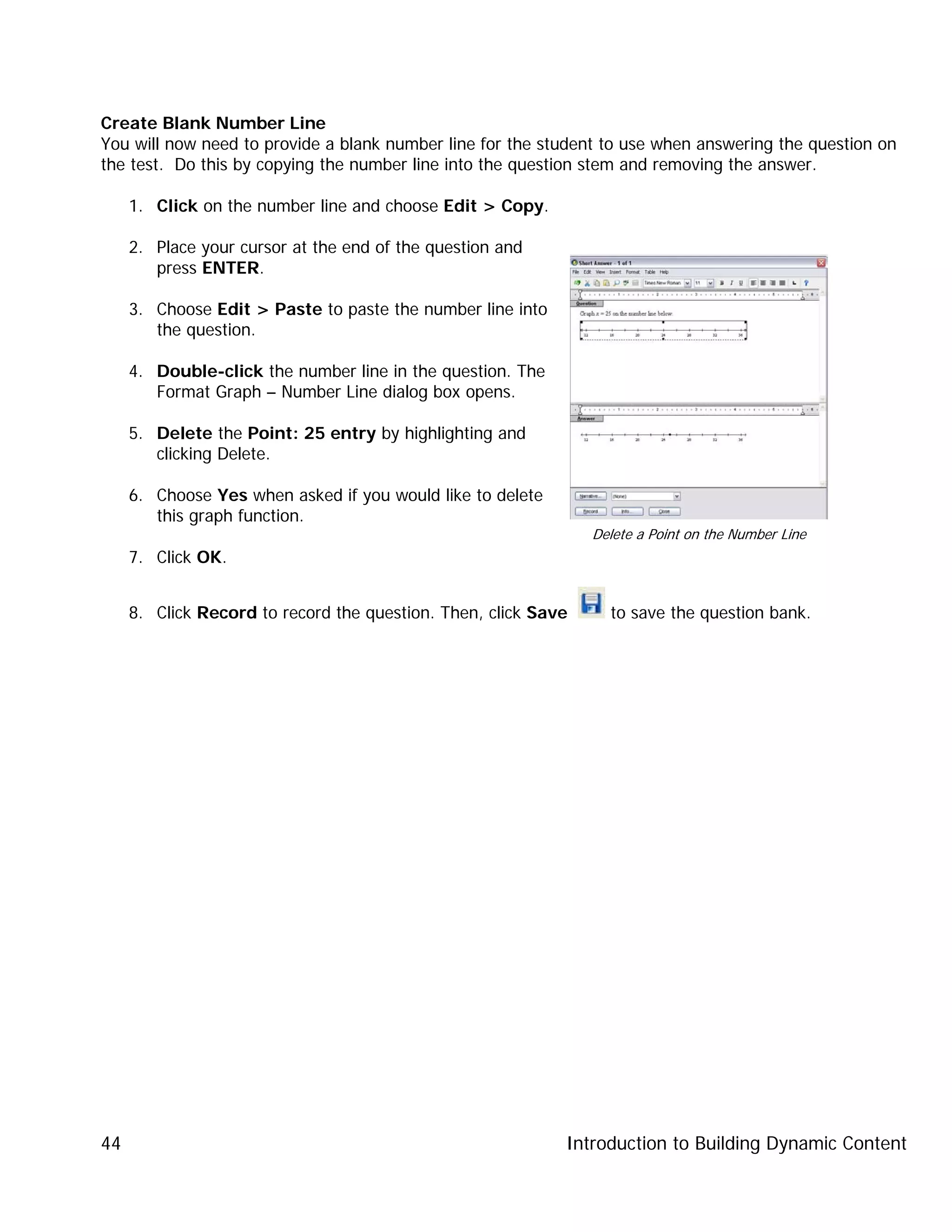 Introduction to Building Dynamic Content44
Create Blank Number Line
You will now need to provide a blank number line for the student to use when answering the question on
the test. Do this by copying the number line into the question stem and removing the answer.
1. Click on the number line and choose Edit > Copy.
2. Place your cursor at the end of the question and
press ENTER.
3. Choose Edit > Paste to paste the number line into
the question.
4. Double-click the number line in the question. The
Format Graph – Number Line dialog box opens.
5. Delete the Point: 25 entry by highlighting and
clicking Delete.
6. Choose Yes when asked if you would like to delete
this graph function.
7. Click OK.
8. Click Record to record the question. Then, click Save to save the question bank.
Delete a Point on the Number Line
 
