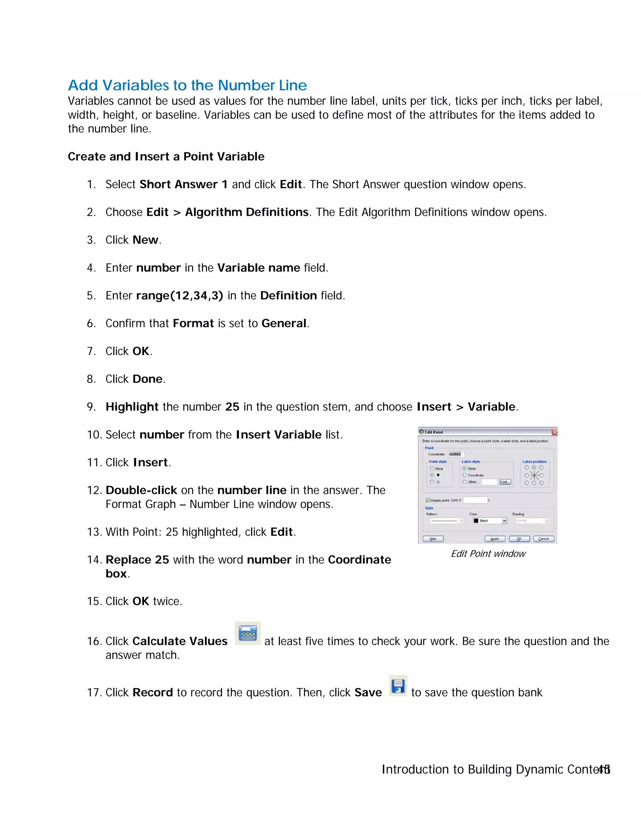 Introduction to Building Dynamic Content45
Add Variables to the Number Line
Variables cannot be used as values for the number line label, units per tick, ticks per inch, ticks per label,
width, height, or baseline. Variables can be used to define most of the attributes for the items added to
the number line.
Create and Insert a Point Variable
1. Select Short Answer 1 and click Edit. The Short Answer question window opens.
2. Choose Edit > Algorithm Definitions. The Edit Algorithm Definitions window opens.
3. Click New.
4. Enter number in the Variable name field.
5. Enter range(12,34,3) in the Definition field.
6. Confirm that Format is set to General.
7. Click OK.
8. Click Done.
9. Highlight the number 25 in the question stem, and choose Insert > Variable.
10. Select number from the Insert Variable list.
11. Click Insert.
12. Double-click on the number line in the answer. The
Format Graph – Number Line window opens.
13. With Point: 25 highlighted, click Edit.
14. Replace 25 with the word number in the Coordinate
box.
15. Click OK twice.
16. Click Calculate Values at least five times to check your work. Be sure the question and the
answer match.
17. Click Record to record the question. Then, click Save to save the question bank
Edit Point window
 