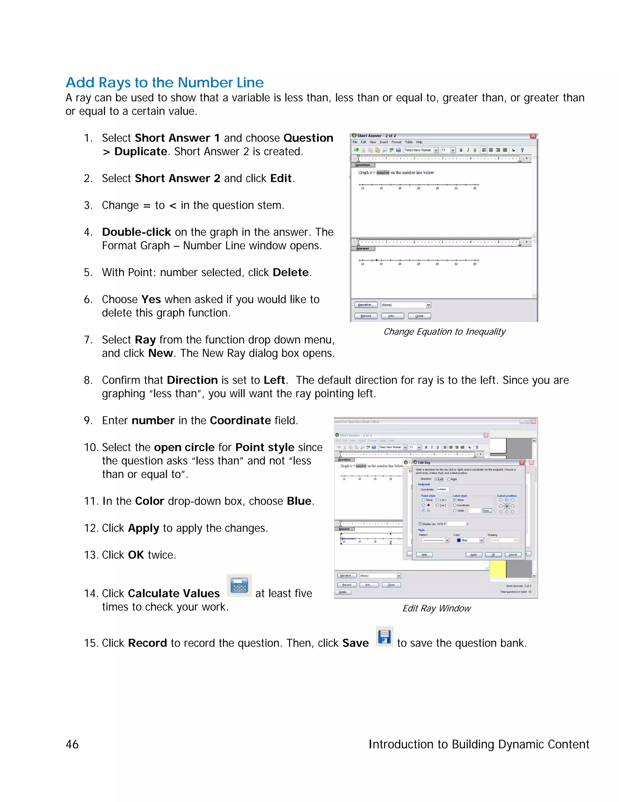 Introduction to Building Dynamic Content46
Add Rays to the Number Line
A ray can be used to show that a variable is less than, less than or equal to, greater than, or greater than
or equal to a certain value.
1. Select Short Answer 1 and choose Question
> Duplicate. Short Answer 2 is created.
2. Select Short Answer 2 and click Edit.
3. Change = to < in the question stem.
4. Double-click on the graph in the answer. The
Format Graph – Number Line window opens.
5. With Point: number selected, click Delete.
6. Choose Yes when asked if you would like to
delete this graph function.
7. Select Ray from the function drop down menu,
and click New. The New Ray dialog box opens.
8. Confirm that Direction is set to Left. The default direction for ray is to the left. Since you are
graphing “less than”, you will want the ray pointing left.
9. Enter number in the Coordinate field.
10. Select the open circle for Point style since
the question asks “less than” and not “less
than or equal to”.
11. In the Color drop-down box, choose Blue.
12. Click Apply to apply the changes.
13. Click OK twice.
14. Click Calculate Values at least five
times to check your work.
15. Click Record to record the question. Then, click Save to save the question bank.
Change Equation to Inequality
Edit Ray Window
 