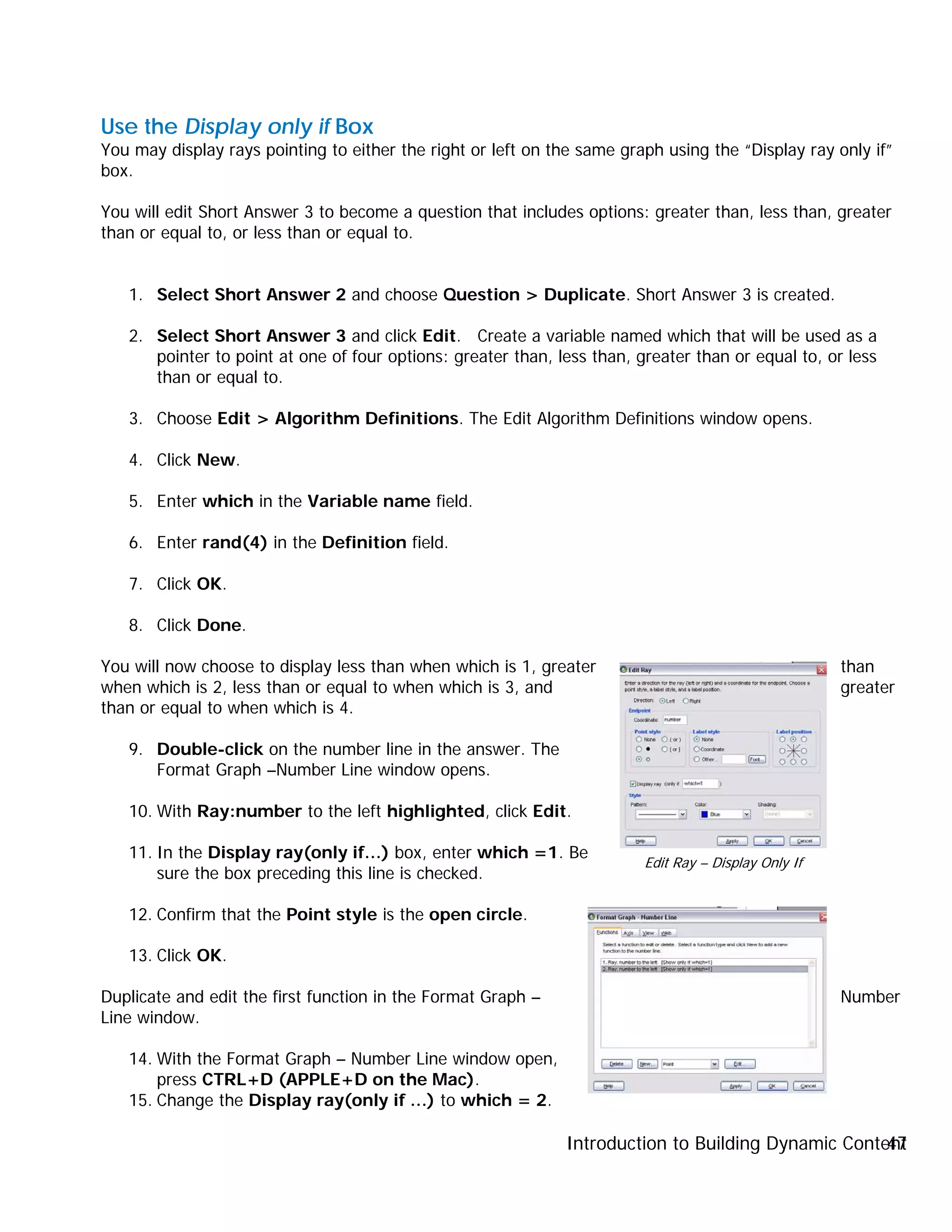 Introduction to Building Dynamic Content47
Use the Display only if Box
You may display rays pointing to either the right or left on the same graph using the “Display ray only if”
box.
You will edit Short Answer 3 to become a question that includes options: greater than, less than, greater
than or equal to, or less than or equal to.
1. Select Short Answer 2 and choose Question > Duplicate. Short Answer 3 is created.
2. Select Short Answer 3 and click Edit. Create a variable named which that will be used as a
pointer to point at one of four options: greater than, less than, greater than or equal to, or less
than or equal to.
3. Choose Edit > Algorithm Definitions. The Edit Algorithm Definitions window opens.
4. Click New.
5. Enter which in the Variable name field.
6. Enter rand(4) in the Definition field.
7. Click OK.
8. Click Done.
You will now choose to display less than when which is 1, greater than
when which is 2, less than or equal to when which is 3, and greater
than or equal to when which is 4.
9. Double-click on the number line in the answer. The
Format Graph –Number Line window opens.
10. With Ray:number to the left highlighted, click Edit.
11. In the Display ray(only if…) box, enter which =1. Be
sure the box preceding this line is checked.
12. Confirm that the Point style is the open circle.
13. Click OK.
Duplicate and edit the first function in the Format Graph – Number
Line window.
14. With the Format Graph – Number Line window open,
press CTRL+D (APPLE+D on the Mac).
15. Change the Display ray(only if …) to which = 2.
Edit Ray – Display Only If
 