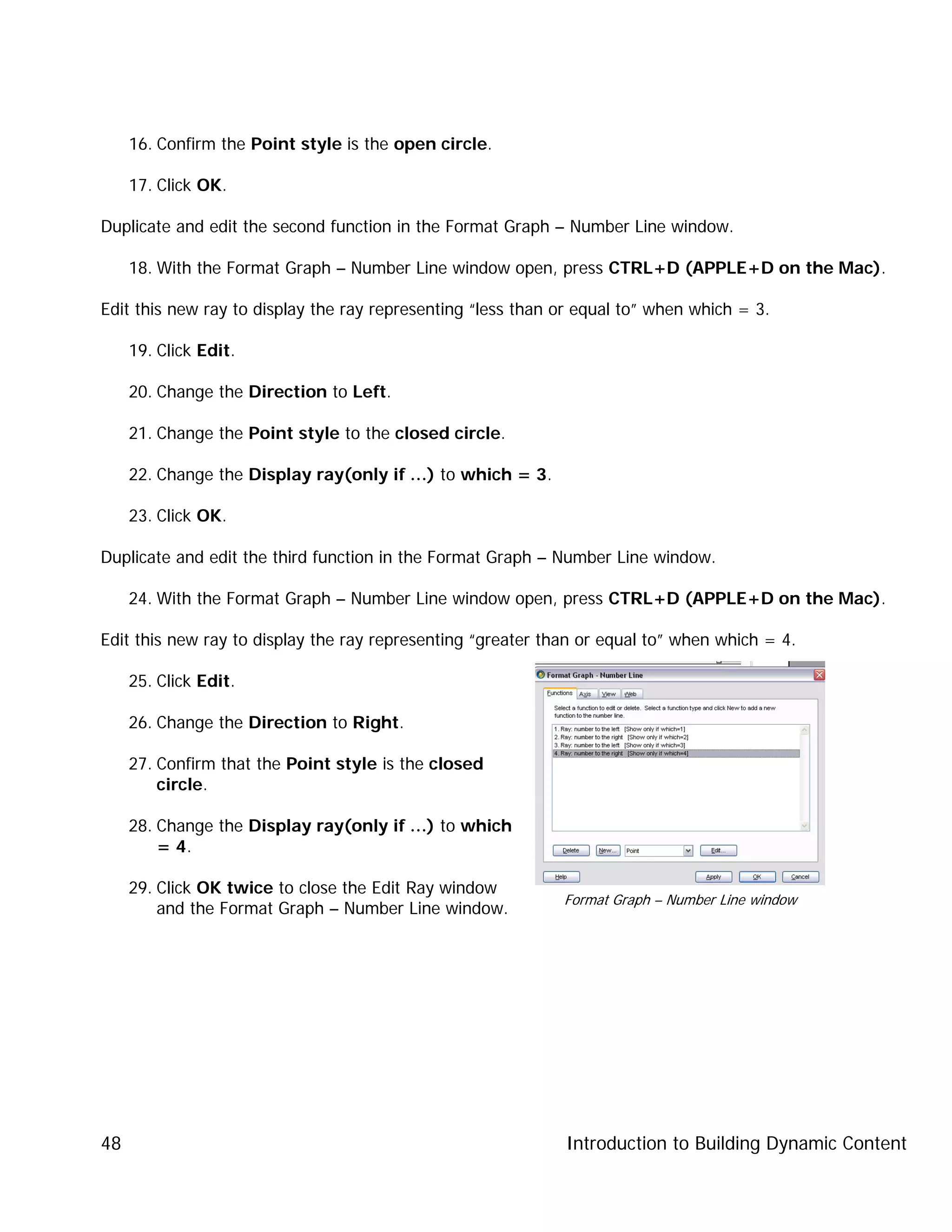 Introduction to Building Dynamic Content48
16. Confirm the Point style is the open circle.
17. Click OK.
Duplicate and edit the second function in the Format Graph – Number Line window.
18. With the Format Graph – Number Line window open, press CTRL+D (APPLE+D on the Mac).
Edit this new ray to display the ray representing “less than or equal to” when which = 3.
19. Click Edit.
20. Change the Direction to Left.
21. Change the Point style to the closed circle.
22. Change the Display ray(only if …) to which = 3.
23. Click OK.
Duplicate and edit the third function in the Format Graph – Number Line window.
24. With the Format Graph – Number Line window open, press CTRL+D (APPLE+D on the Mac).
Edit this new ray to display the ray representing “greater than or equal to” when which = 4.
25. Click Edit.
26. Change the Direction to Right.
27. Confirm that the Point style is the closed
circle.
28. Change the Display ray(only if …) to which
= 4.
29. Click OK twice to close the Edit Ray window
and the Format Graph – Number Line window.
Format Graph – Number Line window
 