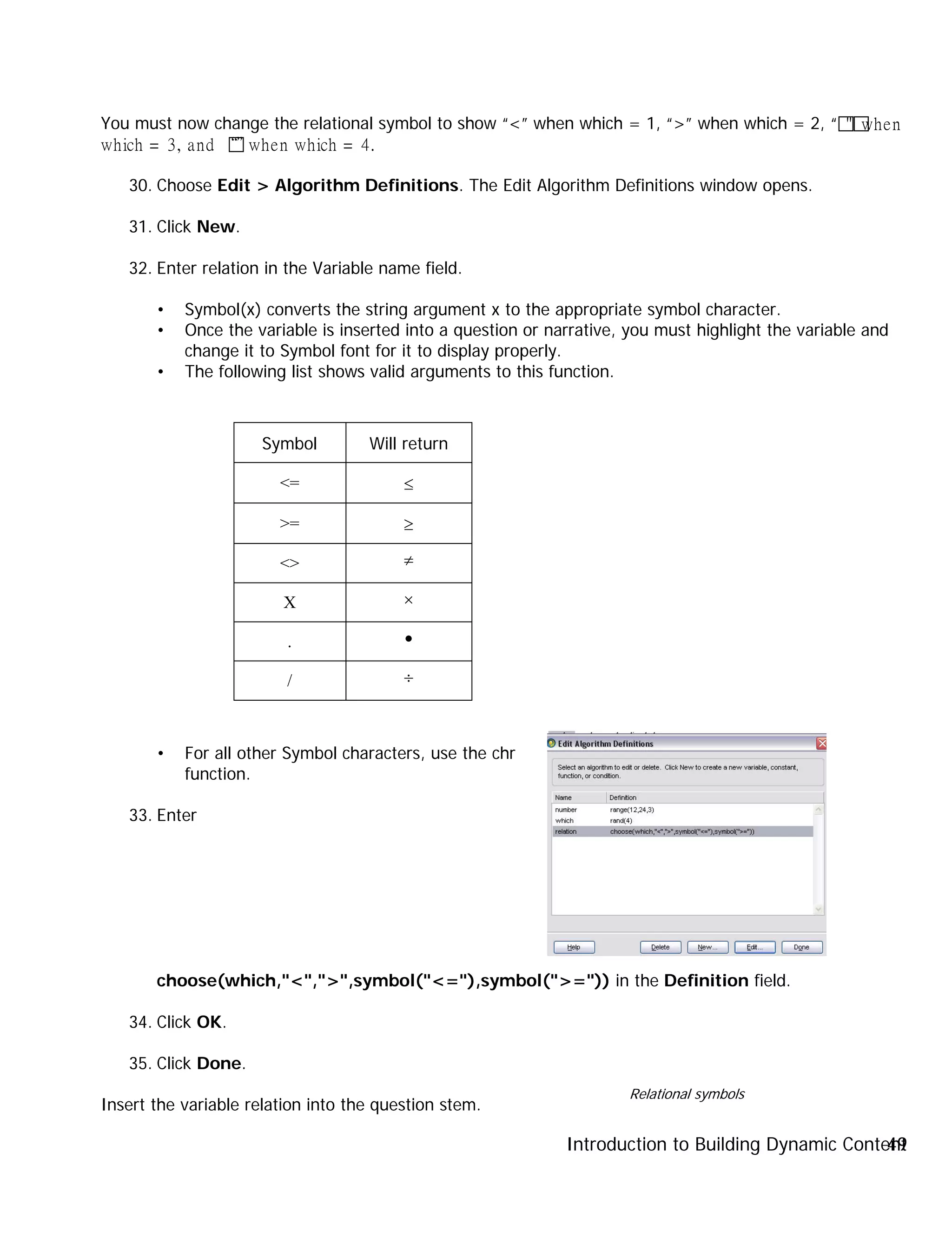 Introduction to Building Dynamic Content49
You must now change the relational symbol to show “<” when which = 1, “>” when which = 2, “"when
which = 3, and “”when which = 4.
30. Choose Edit > Algorithm Definitions. The Edit Algorithm Definitions window opens.
31. Click New.
32. Enter relation in the Variable name field.
• Symbol(x) converts the string argument x to the appropriate symbol character.
• Once the variable is inserted into a question or narrative, you must highlight the variable and
change it to Symbol font for it to display properly.
• The following list shows valid arguments to this function.
Symbol Will return
<= ≤
>= ≥
<> ≠
X ×
. •
/ ÷
• For all other Symbol characters, use the chr
function.
33. Enter
choose(which,"<",">",symbol("<="),symbol(">=")) in the Definition field.
34. Click OK.
35. Click Done.
Insert the variable relation into the question stem.
Relational symbols
 
