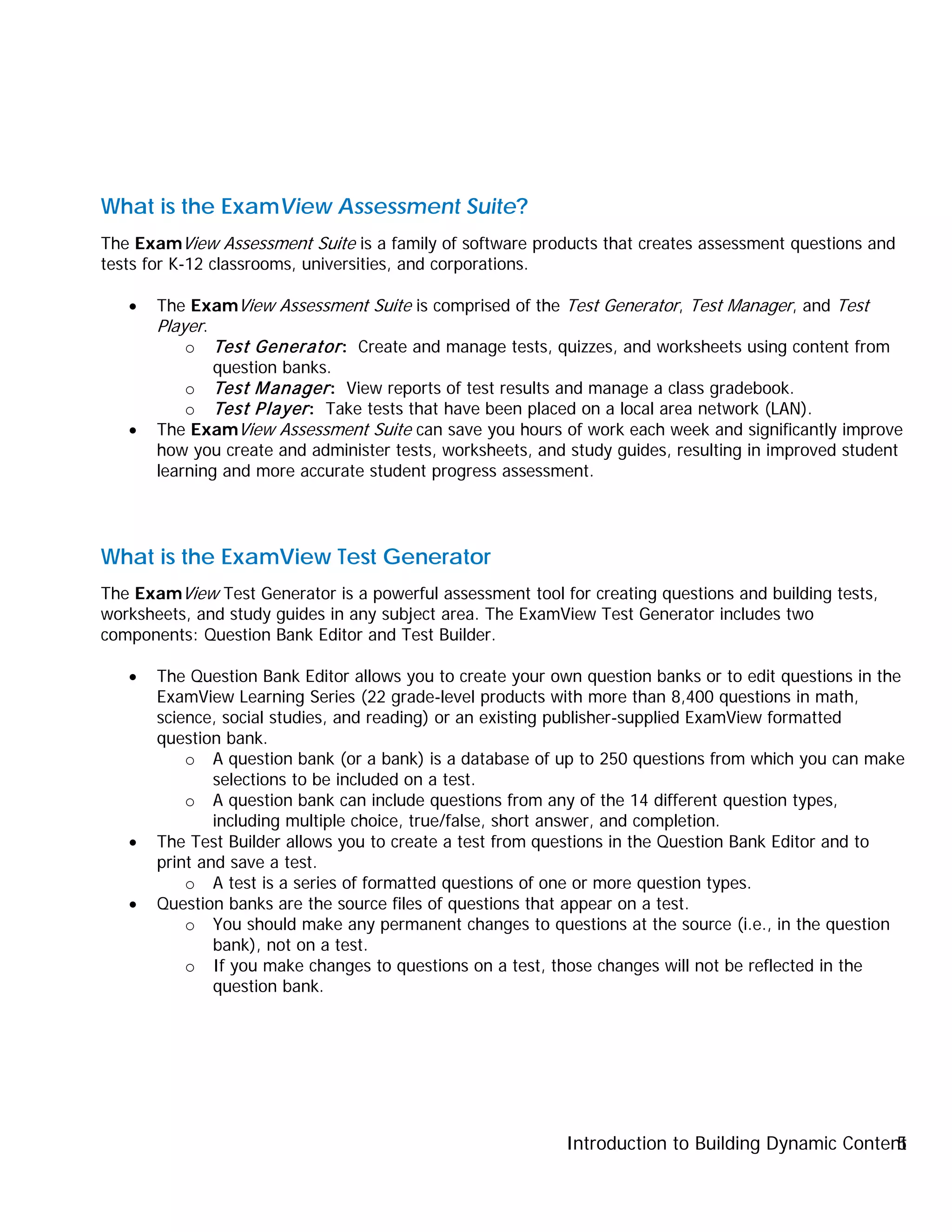 Introduction to Building Dynamic Content5
What is the ExamView Assessment Suite?
The ExamView Assessment Suite is a family of software products that creates assessment questions and
tests for K-12 classrooms, universities, and corporations.
• The ExamView Assessment Suite is comprised of the Test Generator, Test Manager, and Test
Player.
o Test Generator: Create and manage tests, quizzes, and worksheets using content from
question banks.
o Test Manager: View reports of test results and manage a class gradebook.
o Test Player: Take tests that have been placed on a local area network (LAN).
• The ExamView Assessment Suite can save you hours of work each week and significantly improve
how you create and administer tests, worksheets, and study guides, resulting in improved student
learning and more accurate student progress assessment.
What is the ExamView Test Generator
The ExamView Test Generator is a powerful assessment tool for creating questions and building tests,
worksheets, and study guides in any subject area. The ExamView Test Generator includes two
components: Question Bank Editor and Test Builder.
• The Question Bank Editor allows you to create your own question banks or to edit questions in the
ExamView Learning Series (22 grade-level products with more than 8,400 questions in math,
science, social studies, and reading) or an existing publisher-supplied ExamView formatted
question bank.
o A question bank (or a bank) is a database of up to 250 questions from which you can make
selections to be included on a test.
o A question bank can include questions from any of the 14 different question types,
including multiple choice, true/false, short answer, and completion.
• The Test Builder allows you to create a test from questions in the Question Bank Editor and to
print and save a test.
o A test is a series of formatted questions of one or more question types.
• Question banks are the source files of questions that appear on a test.
o You should make any permanent changes to questions at the source (i.e., in the question
bank), not on a test.
o If you make changes to questions on a test, those changes will not be reflected in the
question bank.
 