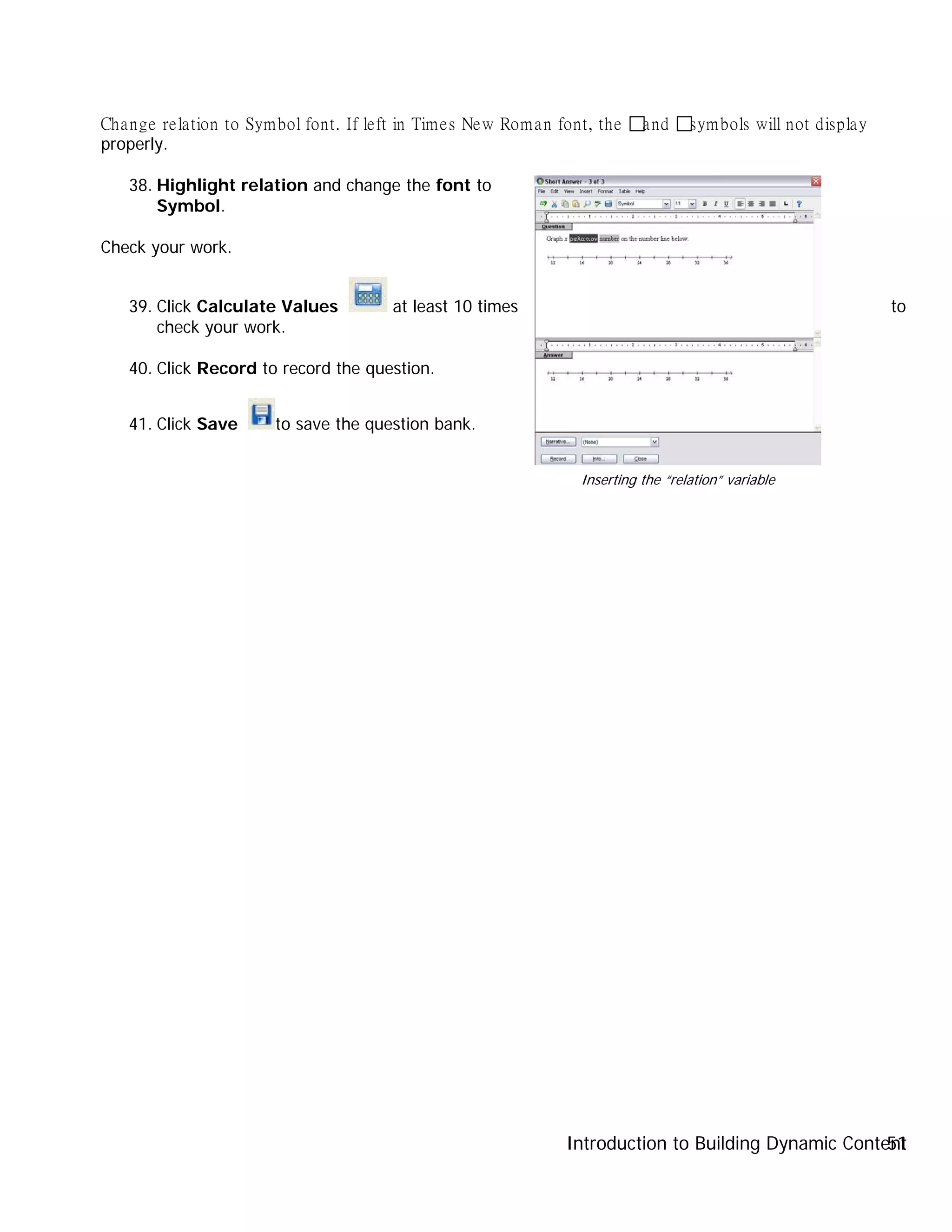 Introduction to Building Dynamic Content51
Change relation to Symbol font. If left in Times New Roman font, the and symbols will not display
properly.
38. Highlight relation and change the font to
Symbol.
Check your work.
39. Click Calculate Values at least 10 times to
check your work.
40. Click Record to record the question.
41. Click Save to save the question bank.
Inserting the “relation” variable
 