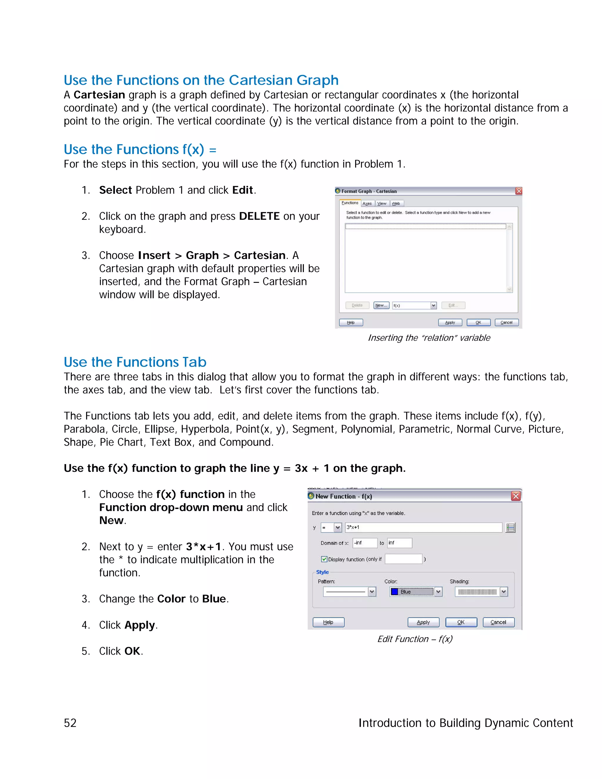 Introduction to Building Dynamic Content52
Use the Functions on the Cartesian Graph
A Cartesian graph is a graph defined by Cartesian or rectangular coordinates x (the horizontal
coordinate) and y (the vertical coordinate). The horizontal coordinate (x) is the horizontal distance from a
point to the origin. The vertical coordinate (y) is the vertical distance from a point to the origin.
Use the Functions f(x) =
For the steps in this section, you will use the f(x) function in Problem 1.
1. Select Problem 1 and click Edit.
2. Click on the graph and press DELETE on your
keyboard.
3. Choose Insert > Graph > Cartesian. A
Cartesian graph with default properties will be
inserted, and the Format Graph – Cartesian
window will be displayed.
Use the Functions Tab
There are three tabs in this dialog that allow you to format the graph in different ways: the functions tab,
the axes tab, and the view tab. Let’s first cover the functions tab.
The Functions tab lets you add, edit, and delete items from the graph. These items include f(x), f(y),
Parabola, Circle, Ellipse, Hyperbola, Point(x, y), Segment, Polynomial, Parametric, Normal Curve, Picture,
Shape, Pie Chart, Text Box, and Compound.
Use the f(x) function to graph the line y = 3x + 1 on the graph.
1. Choose the f(x) function in the
Function drop-down menu and click
New.
2. Next to y = enter 3*x+1. You must use
the * to indicate multiplication in the
function.
3. Change the Color to Blue.
4. Click Apply.
5. Click OK.
Inserting the “relation” variable
Edit Function – f(x)
 