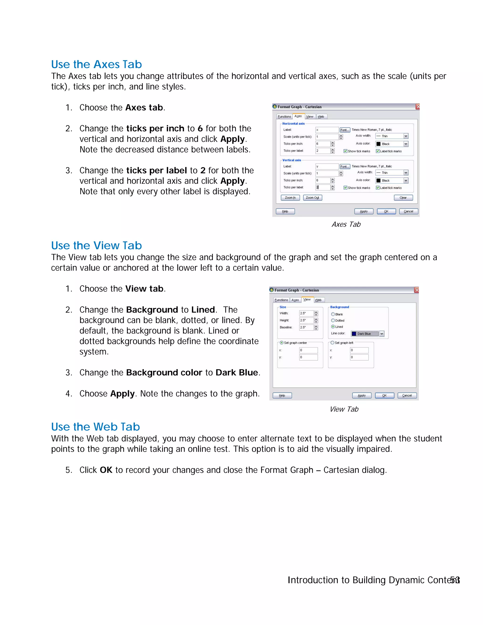 Introduction to Building Dynamic Content53
Use the Axes Tab
The Axes tab lets you change attributes of the horizontal and vertical axes, such as the scale (units per
tick), ticks per inch, and line styles.
1. Choose the Axes tab.
2. Change the ticks per inch to 6 for both the
vertical and horizontal axis and click Apply.
Note the decreased distance between labels.
3. Change the ticks per label to 2 for both the
vertical and horizontal axis and click Apply.
Note that only every other label is displayed.
Use the View Tab
The View tab lets you change the size and background of the graph and set the graph centered on a
certain value or anchored at the lower left to a certain value.
1. Choose the View tab.
2. Change the Background to Lined. The
background can be blank, dotted, or lined. By
default, the background is blank. Lined or
dotted backgrounds help define the coordinate
system.
3. Change the Background color to Dark Blue.
4. Choose Apply. Note the changes to the graph.
Use the Web Tab
With the Web tab displayed, you may choose to enter alternate text to be displayed when the student
points to the graph while taking an online test. This option is to aid the visually impaired.
5. Click OK to record your changes and close the Format Graph – Cartesian dialog.
Axes Tab
View Tab
 