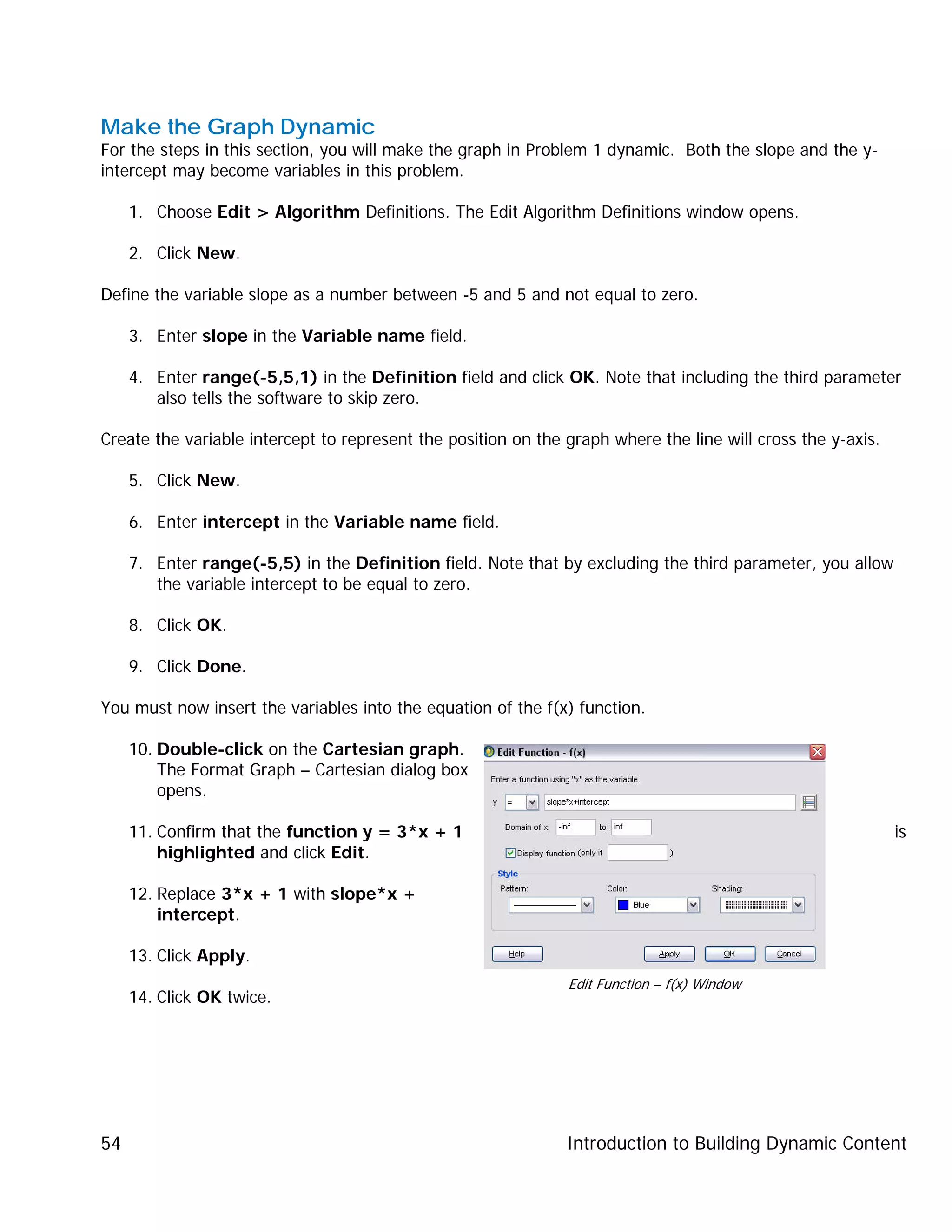 Introduction to Building Dynamic Content54
Make the Graph Dynamic
For the steps in this section, you will make the graph in Problem 1 dynamic. Both the slope and the y-
intercept may become variables in this problem.
1. Choose Edit > Algorithm Definitions. The Edit Algorithm Definitions window opens.
2. Click New.
Define the variable slope as a number between -5 and 5 and not equal to zero.
3. Enter slope in the Variable name field.
4. Enter range(-5,5,1) in the Definition field and click OK. Note that including the third parameter
also tells the software to skip zero.
Create the variable intercept to represent the position on the graph where the line will cross the y-axis.
5. Click New.
6. Enter intercept in the Variable name field.
7. Enter range(-5,5) in the Definition field. Note that by excluding the third parameter, you allow
the variable intercept to be equal to zero.
8. Click OK.
9. Click Done.
You must now insert the variables into the equation of the f(x) function.
10. Double-click on the Cartesian graph.
The Format Graph – Cartesian dialog box
opens.
11. Confirm that the function y = 3*x + 1 is
highlighted and click Edit.
12. Replace 3*x + 1 with slope*x +
intercept.
13. Click Apply.
14. Click OK twice.
Edit Function – f(x) Window
 