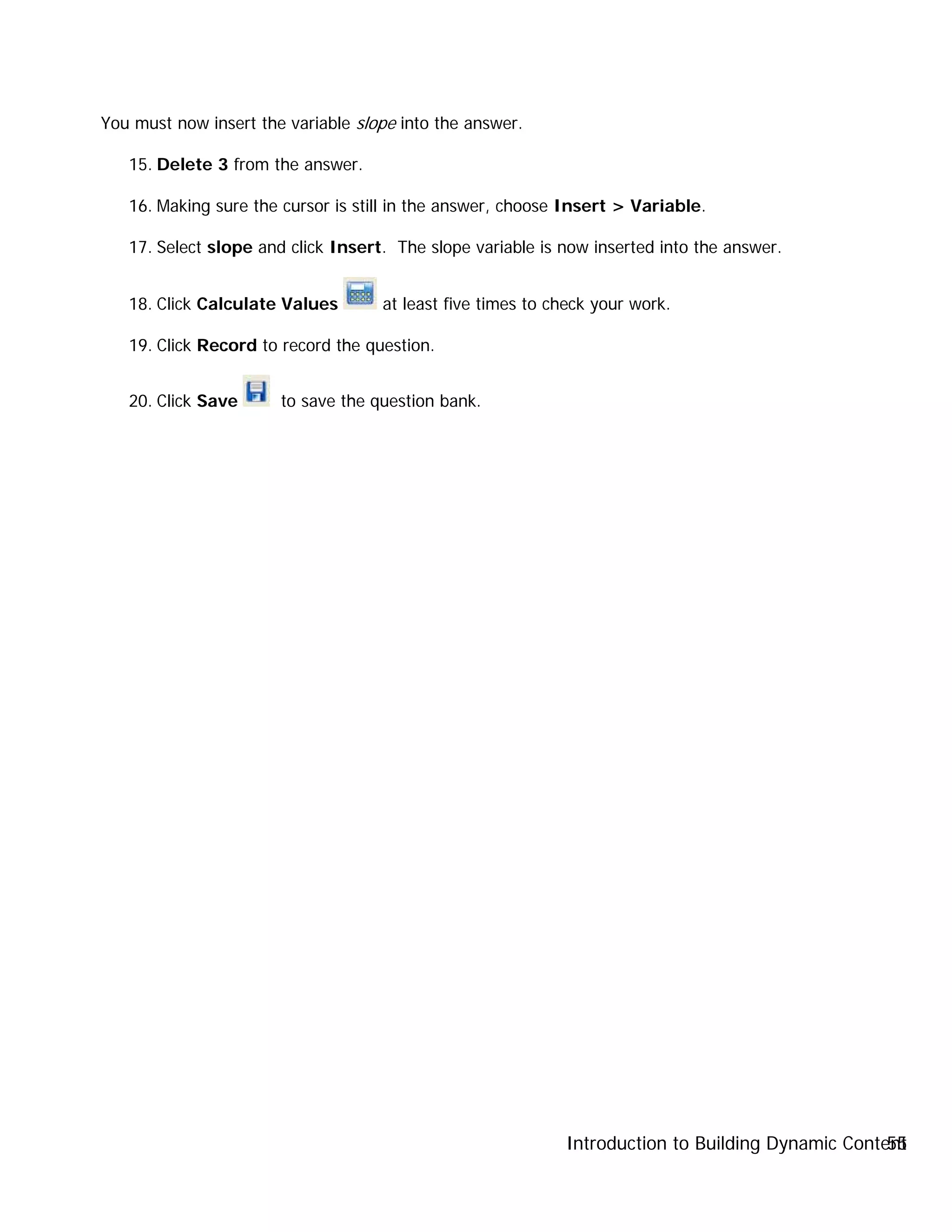 Introduction to Building Dynamic Content55
You must now insert the variable slope into the answer.
15. Delete 3 from the answer.
16. Making sure the cursor is still in the answer, choose Insert > Variable.
17. Select slope and click Insert. The slope variable is now inserted into the answer.
18. Click Calculate Values at least five times to check your work.
19. Click Record to record the question.
20. Click Save to save the question bank.
 