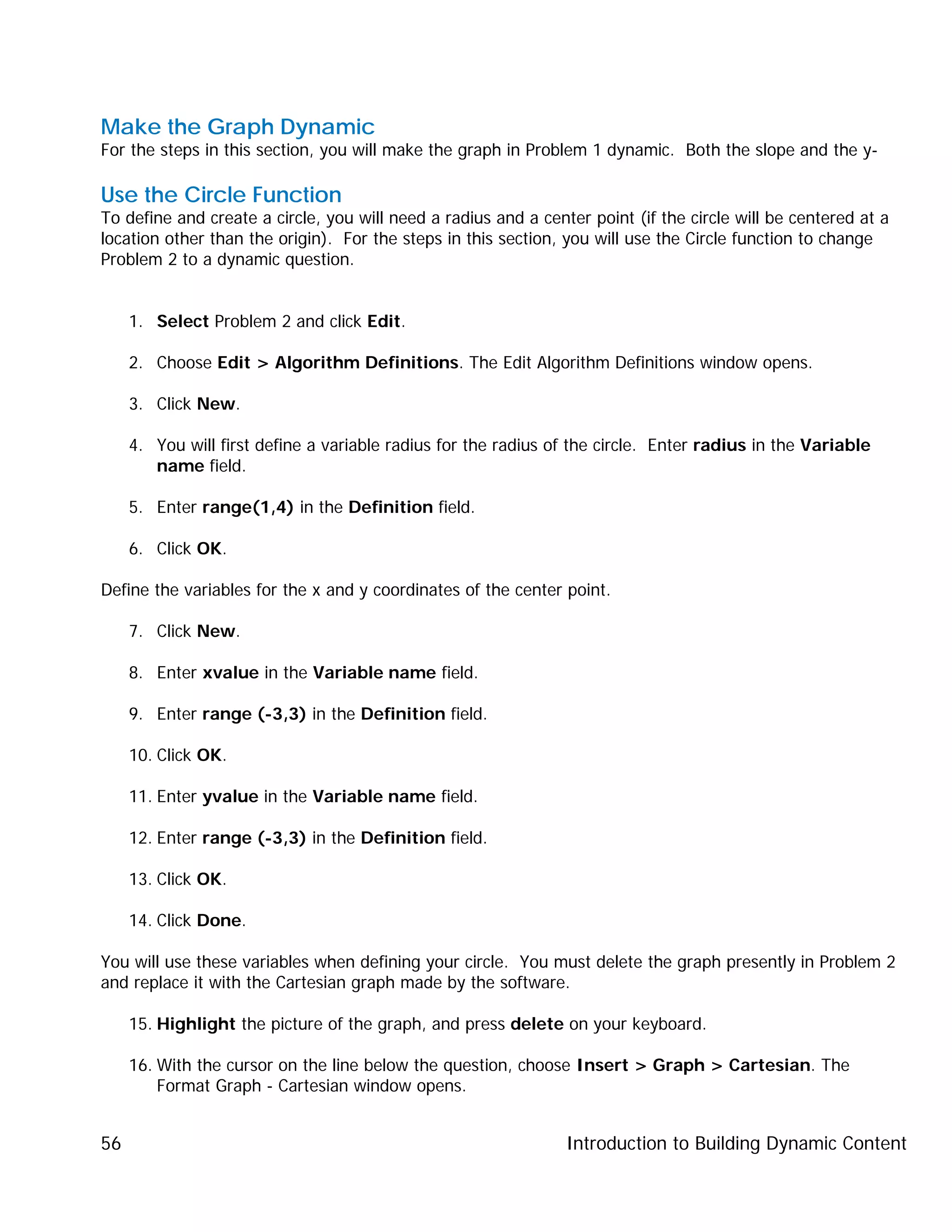 Introduction to Building Dynamic Content56
Make the Graph Dynamic
For the steps in this section, you will make the graph in Problem 1 dynamic. Both the slope and the y-
Use the Circle Function
To define and create a circle, you will need a radius and a center point (if the circle will be centered at a
location other than the origin). For the steps in this section, you will use the Circle function to change
Problem 2 to a dynamic question.
1. Select Problem 2 and click Edit.
2. Choose Edit > Algorithm Definitions. The Edit Algorithm Definitions window opens.
3. Click New.
4. You will first define a variable radius for the radius of the circle. Enter radius in the Variable
name field.
5. Enter range(1,4) in the Definition field.
6. Click OK.
Define the variables for the x and y coordinates of the center point.
7. Click New.
8. Enter xvalue in the Variable name field.
9. Enter range (-3,3) in the Definition field.
10. Click OK.
11. Enter yvalue in the Variable name field.
12. Enter range (-3,3) in the Definition field.
13. Click OK.
14. Click Done.
You will use these variables when defining your circle. You must delete the graph presently in Problem 2
and replace it with the Cartesian graph made by the software.
15. Highlight the picture of the graph, and press delete on your keyboard.
16. With the cursor on the line below the question, choose Insert > Graph > Cartesian. The
Format Graph - Cartesian window opens.
 