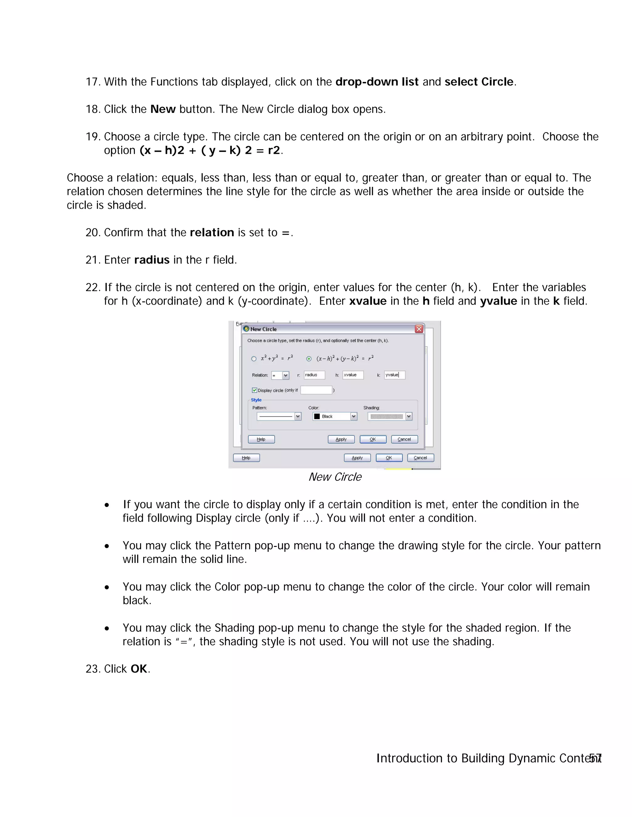 Introduction to Building Dynamic Content57
17. With the Functions tab displayed, click on the drop-down list and select Circle.
18. Click the New button. The New Circle dialog box opens.
19. Choose a circle type. The circle can be centered on the origin or on an arbitrary point. Choose the
option (x – h)2 + ( y – k) 2 = r2.
Choose a relation: equals, less than, less than or equal to, greater than, or greater than or equal to. The
relation chosen determines the line style for the circle as well as whether the area inside or outside the
circle is shaded.
20. Confirm that the relation is set to =.
21. Enter radius in the r field.
22. If the circle is not centered on the origin, enter values for the center (h, k). Enter the variables
for h (x-coordinate) and k (y-coordinate). Enter xvalue in the h field and yvalue in the k field.
New Circle
• If you want the circle to display only if a certain condition is met, enter the condition in the
field following Display circle (only if ….). You will not enter a condition.
• You may click the Pattern pop-up menu to change the drawing style for the circle. Your pattern
will remain the solid line.
• You may click the Color pop-up menu to change the color of the circle. Your color will remain
black.
• You may click the Shading pop-up menu to change the style for the shaded region. If the
relation is “=”, the shading style is not used. You will not use the shading.
23. Click OK.
 