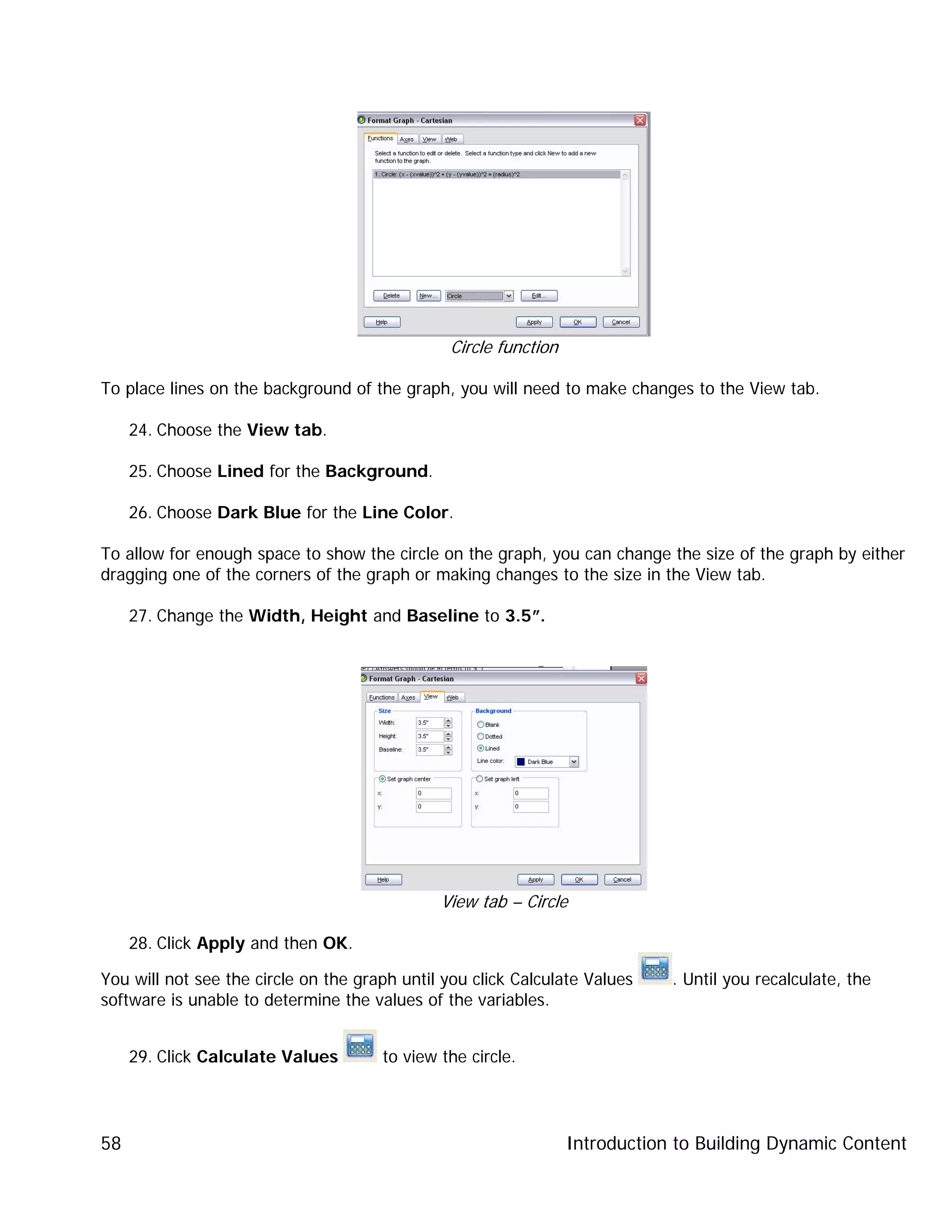 Introduction to Building Dynamic Content58
Circle function
To place lines on the background of the graph, you will need to make changes to the View tab.
24. Choose the View tab.
25. Choose Lined for the Background.
26. Choose Dark Blue for the Line Color.
To allow for enough space to show the circle on the graph, you can change the size of the graph by either
dragging one of the corners of the graph or making changes to the size in the View tab.
27. Change the Width, Height and Baseline to 3.5”.
View tab – Circle
28. Click Apply and then OK.
You will not see the circle on the graph until you click Calculate Values . Until you recalculate, the
software is unable to determine the values of the variables.
29. Click Calculate Values to view the circle.
 