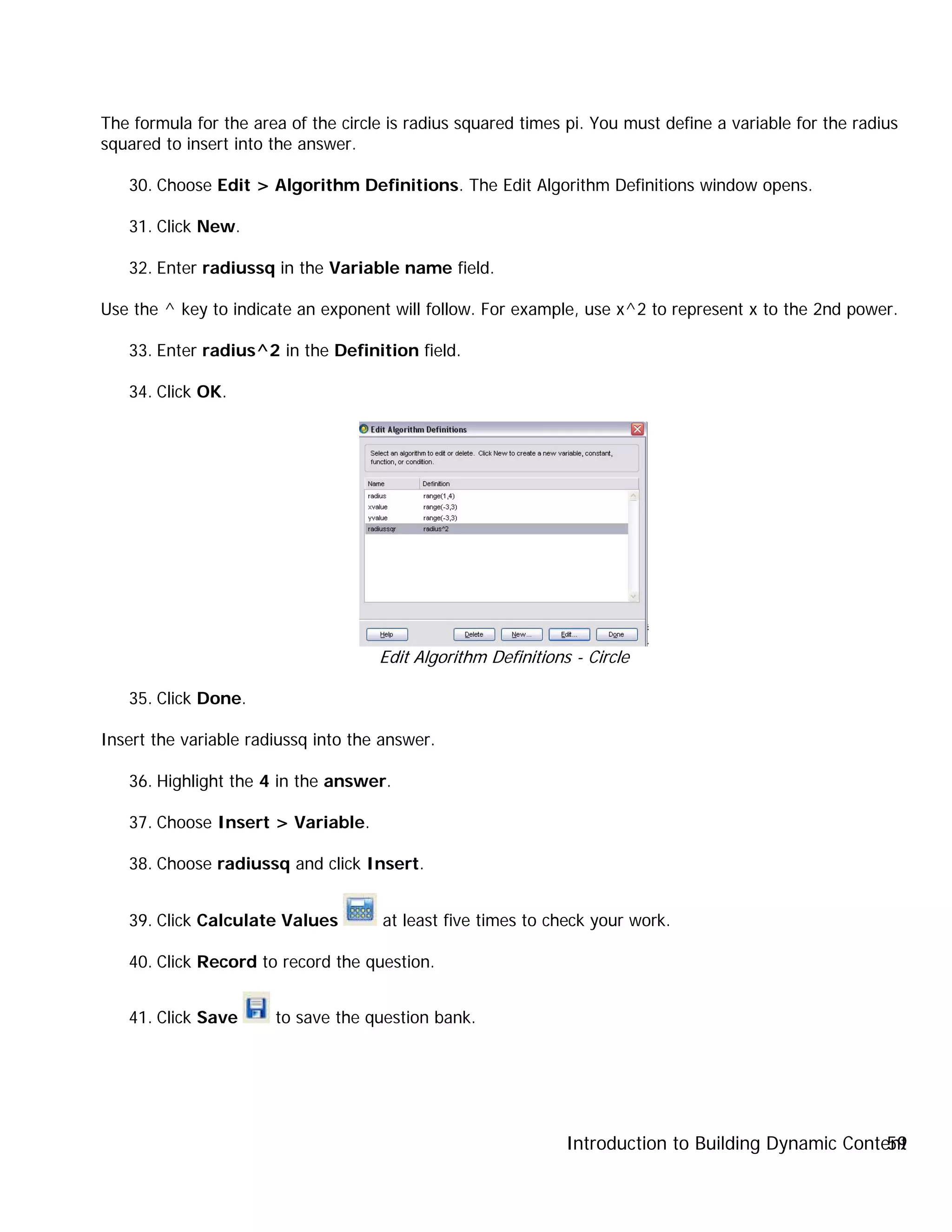 Introduction to Building Dynamic Content59
The formula for the area of the circle is radius squared times pi. You must define a variable for the radius
squared to insert into the answer.
30. Choose Edit > Algorithm Definitions. The Edit Algorithm Definitions window opens.
31. Click New.
32. Enter radiussq in the Variable name field.
Use the ^ key to indicate an exponent will follow. For example, use x^2 to represent x to the 2nd power.
33. Enter radius^2 in the Definition field.
34. Click OK.
Edit Algorithm Definitions - Circle
35. Click Done.
Insert the variable radiussq into the answer.
36. Highlight the 4 in the answer.
37. Choose Insert > Variable.
38. Choose radiussq and click Insert.
39. Click Calculate Values at least five times to check your work.
40. Click Record to record the question.
41. Click Save to save the question bank.
 