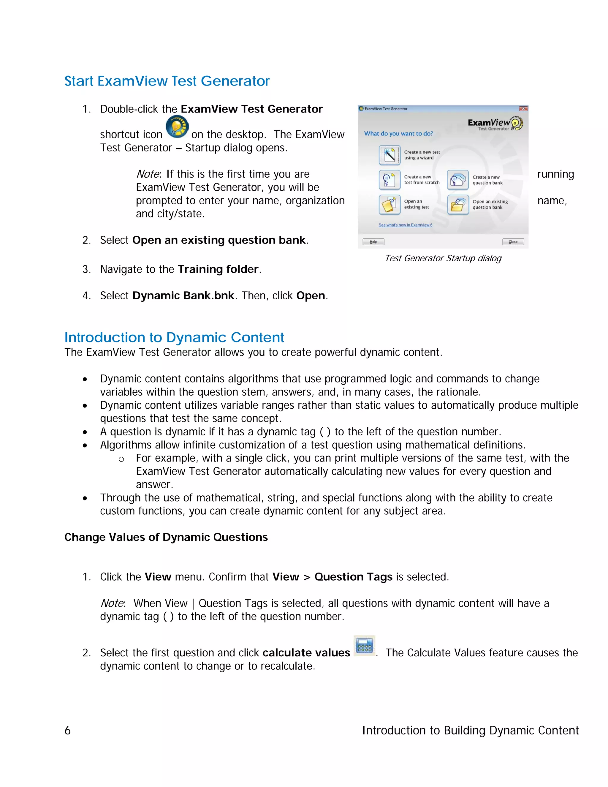 Introduction to Building Dynamic Content6
Start ExamView Test Generator
1. Double-click the ExamView Test Generator
shortcut icon on the desktop. The ExamView
Test Generator – Startup dialog opens.
Note: If this is the first time you are running
ExamView Test Generator, you will be
prompted to enter your name, organization name,
and city/state.
2. Select Open an existing question bank.
3. Navigate to the Training folder.
4. Select Dynamic Bank.bnk. Then, click Open.
Introduction to Dynamic Content
The ExamView Test Generator allows you to create powerful dynamic content.
• Dynamic content contains algorithms that use programmed logic and commands to change
variables within the question stem, answers, and, in many cases, the rationale.
• Dynamic content utilizes variable ranges rather than static values to automatically produce multiple
questions that test the same concept.
• A question is dynamic if it has a dynamic tag ( ) to the left of the question number.
• Algorithms allow infinite customization of a test question using mathematical definitions.
o For example, with a single click, you can print multiple versions of the same test, with the
ExamView Test Generator automatically calculating new values for every question and
answer.
• Through the use of mathematical, string, and special functions along with the ability to create
custom functions, you can create dynamic content for any subject area.
Change Values of Dynamic Questions
1. Click the View menu. Confirm that View > Question Tags is selected.
Note: When View | Question Tags is selected, all questions with dynamic content will have a
dynamic tag ( ) to the left of the question number.
2. Select the first question and click calculate values . The Calculate Values feature causes the
dynamic content to change or to recalculate.
Test Generator Startup dialog
 