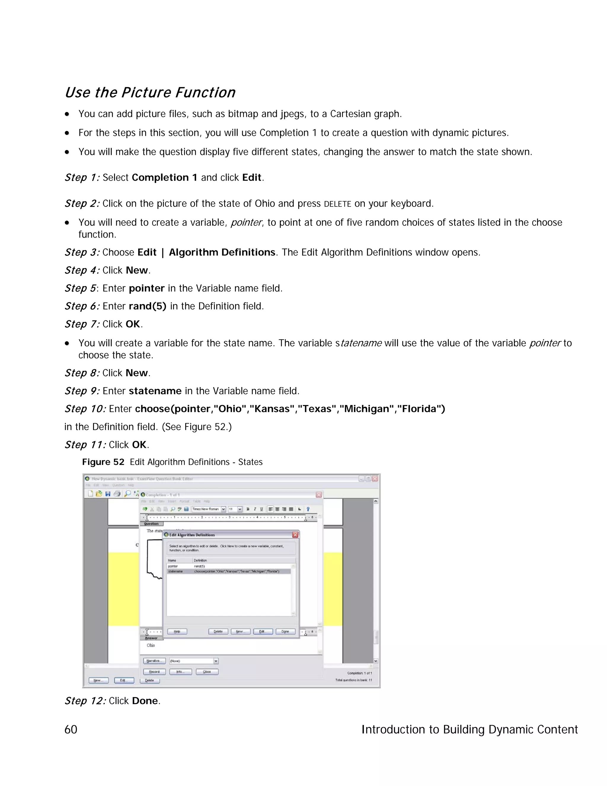 Introduction to Building Dynamic Content60
Use the Picture Function
•• You can add picture files, such as bitmap and jpegs, to a Cartesian graph.
•• For the steps in this section, you will use Completion 1 to create a question with dynamic pictures.
•• You will make the question display five different states, changing the answer to match the state shown.
Step 1: Select Completion 1 and click Edit.
Step 2: Click on the picture of the state of Ohio and press DELETE on your keyboard.
•• You will need to create a variable, pointer, to point at one of five random choices of states listed in the choose
function.
Step 3: Choose Edit | Algorithm Definitions. The Edit Algorithm Definitions window opens.
Step 4: Click New.
Step 5: Enter pointer in the Variable name field.
Step 6: Enter rand(5) in the Definition field.
Step 7: Click OK.
•• You will create a variable for the state name. The variable statename will use the value of the variable pointer to
choose the state.
Step 8: Click New.
Step 9: Enter statename in the Variable name field.
Step 10: Enter choose(pointer,"Ohio","Kansas","Texas","Michigan","Florida")
in the Definition field. (See Figure 52.)
Step 11: Click OK.
Figure 52 Edit Algorithm Definitions - States
Step 12: Click Done.
 