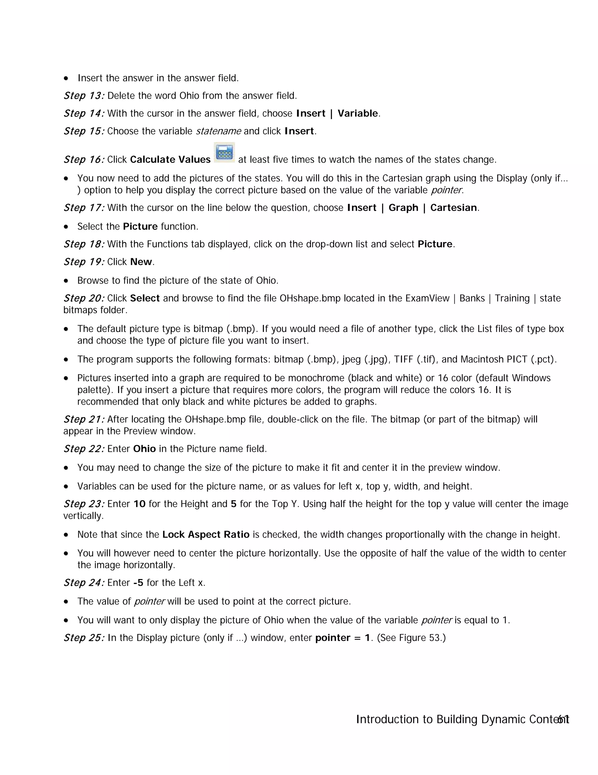 Introduction to Building Dynamic Content61
•• Insert the answer in the answer field.
Step 13: Delete the word Ohio from the answer field.
Step 14: With the cursor in the answer field, choose Insert | Variable.
Step 15: Choose the variable statename and click Insert.
Step 16: Click Calculate Values at least five times to watch the names of the states change.
•• You now need to add the pictures of the states. You will do this in the Cartesian graph using the Display (only if…
) option to help you display the correct picture based on the value of the variable pointer.
Step 17: With the cursor on the line below the question, choose Insert | Graph | Cartesian.
•• Select the Picture function.
Step 18: With the Functions tab displayed, click on the drop-down list and select Picture.
Step 19: Click New.
•• Browse to find the picture of the state of Ohio.
Step 20: Click Select and browse to find the file OHshape.bmp located in the ExamView | Banks | Training | state
bitmaps folder.
•• The default picture type is bitmap (.bmp). If you would need a file of another type, click the List files of type box
and choose the type of picture file you want to insert.
•• The program supports the following formats: bitmap (.bmp), jpeg (.jpg), TIFF (.tif), and Macintosh PICT (.pct).
•• Pictures inserted into a graph are required to be monochrome (black and white) or 16 color (default Windows
palette). If you insert a picture that requires more colors, the program will reduce the colors 16. It is
recommended that only black and white pictures be added to graphs.
Step 21: After locating the OHshape.bmp file, double-click on the file. The bitmap (or part of the bitmap) will
appear in the Preview window.
Step 22: Enter Ohio in the Picture name field.
•• You may need to change the size of the picture to make it fit and center it in the preview window.
•• Variables can be used for the picture name, or as values for left x, top y, width, and height.
Step 23: Enter 10 for the Height and 5 for the Top Y. Using half the height for the top y value will center the image
vertically.
•• Note that since the Lock Aspect Ratio is checked, the width changes proportionally with the change in height.
•• You will however need to center the picture horizontally. Use the opposite of half the value of the width to center
the image horizontally.
Step 24: Enter -5 for the Left x.
•• The value of pointer will be used to point at the correct picture.
•• You will want to only display the picture of Ohio when the value of the variable pointer is equal to 1.
Step 25: In the Display picture (only if …) window, enter pointer = 1. (See Figure 53.)
 
