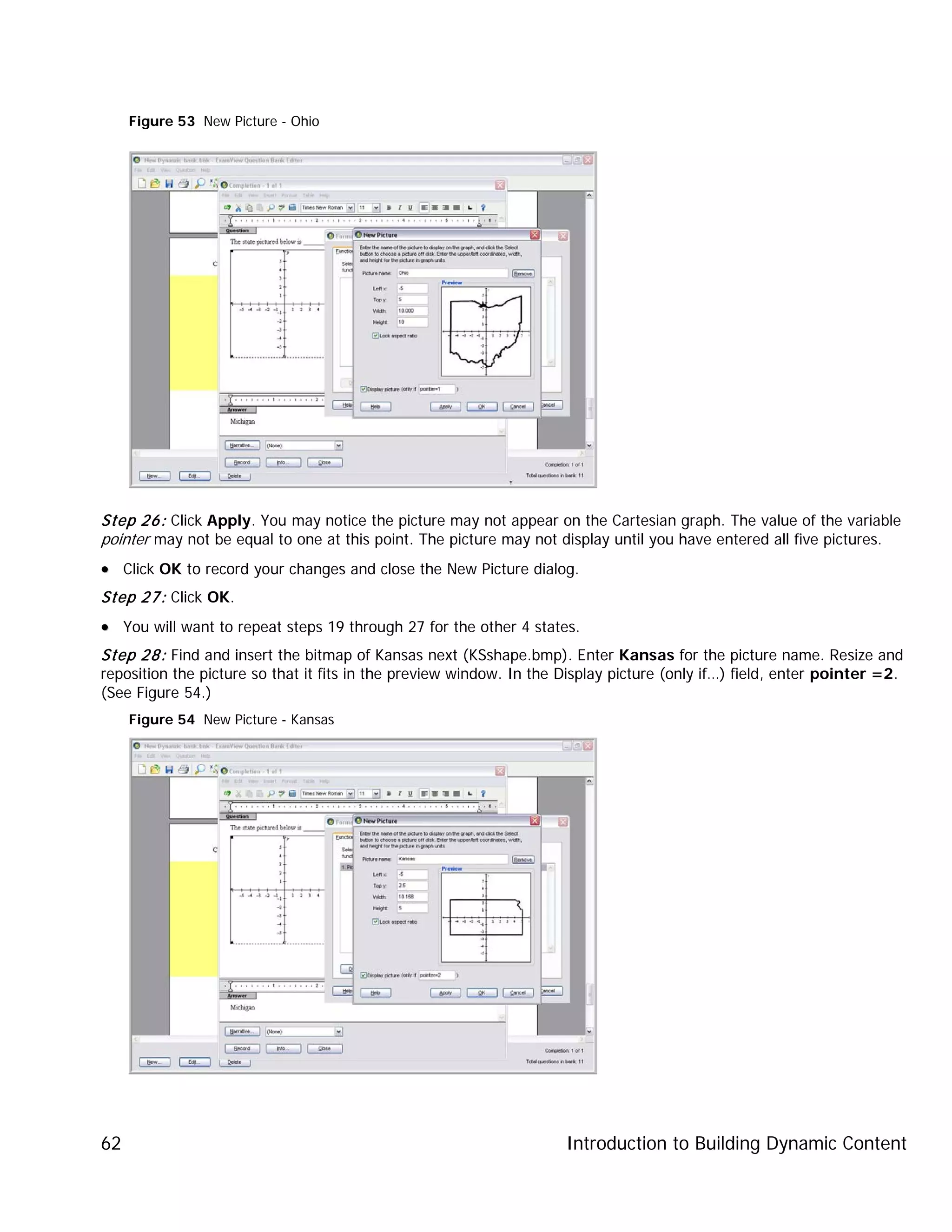 Introduction to Building Dynamic Content62
Figure 53 New Picture - Ohio
Step 26: Click Apply. You may notice the picture may not appear on the Cartesian graph. The value of the variable
pointer may not be equal to one at this point. The picture may not display until you have entered all five pictures.
•• Click OK to record your changes and close the New Picture dialog.
Step 27: Click OK.
•• You will want to repeat steps 19 through 27 for the other 4 states.
Step 28: Find and insert the bitmap of Kansas next (KSshape.bmp). Enter Kansas for the picture name. Resize and
reposition the picture so that it fits in the preview window. In the Display picture (only if…) field, enter pointer =2.
(See Figure 54.)
Figure 54 New Picture - Kansas
 