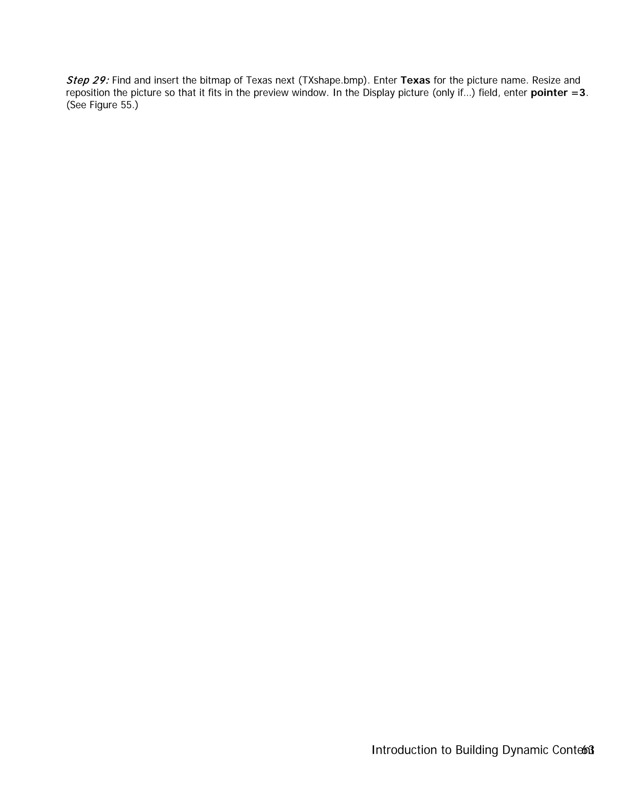 Introduction to Building Dynamic Content63
Step 29: Find and insert the bitmap of Texas next (TXshape.bmp). Enter Texas for the picture name. Resize and
reposition the picture so that it fits in the preview window. In the Display picture (only if…) field, enter pointer =3.
(See Figure 55.)
 