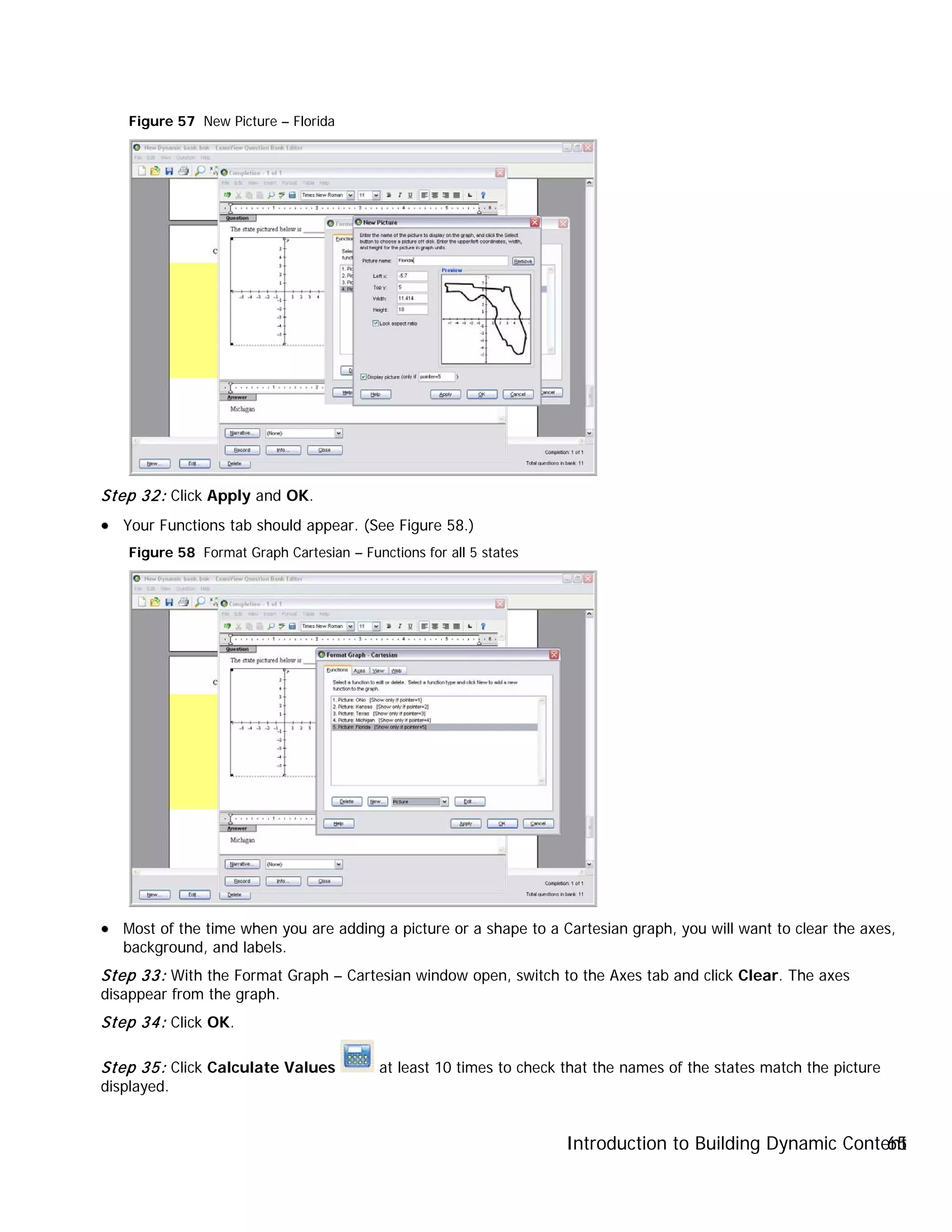 Introduction to Building Dynamic Content65
Figure 57 New Picture – Florida
Step 32: Click Apply and OK.
•• Your Functions tab should appear. (See Figure 58.)
Figure 58 Format Graph Cartesian – Functions for all 5 states
•• Most of the time when you are adding a picture or a shape to a Cartesian graph, you will want to clear the axes,
background, and labels.
Step 33: With the Format Graph – Cartesian window open, switch to the Axes tab and click Clear. The axes
disappear from the graph.
Step 34: Click OK.
Step 35: Click Calculate Values at least 10 times to check that the names of the states match the picture
displayed.
 