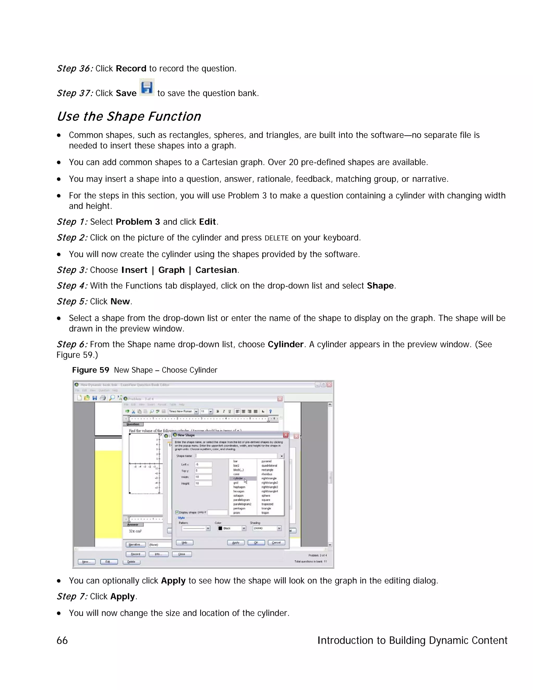 Introduction to Building Dynamic Content66
Step 36: Click Record to record the question.
Step 37: Click Save to save the question bank.
Use the Shape Function
•• Common shapes, such as rectangles, spheres, and triangles, are built into the software—no separate file is
needed to insert these shapes into a graph.
•• You can add common shapes to a Cartesian graph. Over 20 pre-defined shapes are available.
•• You may insert a shape into a question, answer, rationale, feedback, matching group, or narrative.
•• For the steps in this section, you will use Problem 3 to make a question containing a cylinder with changing width
and height.
Step 1: Select Problem 3 and click Edit.
Step 2: Click on the picture of the cylinder and press DELETE on your keyboard.
•• You will now create the cylinder using the shapes provided by the software.
Step 3: Choose Insert | Graph | Cartesian.
Step 4: With the Functions tab displayed, click on the drop-down list and select Shape.
Step 5: Click New.
•• Select a shape from the drop-down list or enter the name of the shape to display on the graph. The shape will be
drawn in the preview window.
Step 6: From the Shape name drop-down list, choose Cylinder. A cylinder appears in the preview window. (See
Figure 59.)
Figure 59 New Shape – Choose Cylinder
•• You can optionally click Apply to see how the shape will look on the graph in the editing dialog.
Step 7: Click Apply.
•• You will now change the size and location of the cylinder.
 