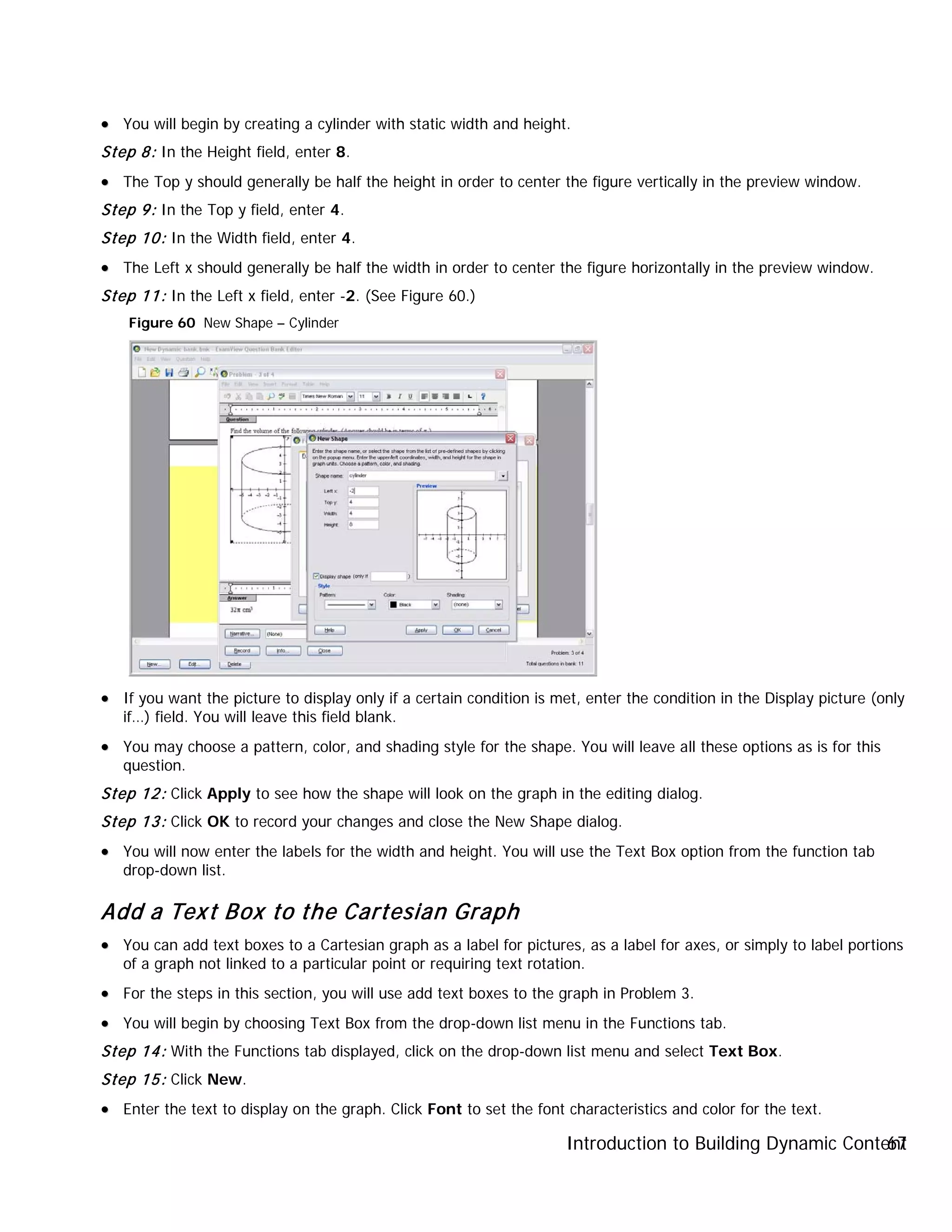 Introduction to Building Dynamic Content67
•• You will begin by creating a cylinder with static width and height.
Step 8: In the Height field, enter 8.
•• The Top y should generally be half the height in order to center the figure vertically in the preview window.
Step 9: In the Top y field, enter 4.
Step 10: In the Width field, enter 4.
•• The Left x should generally be half the width in order to center the figure horizontally in the preview window.
Step 11: In the Left x field, enter -2. (See Figure 60.)
Figure 60 New Shape – Cylinder
•• If you want the picture to display only if a certain condition is met, enter the condition in the Display picture (only
if…) field. You will leave this field blank.
•• You may choose a pattern, color, and shading style for the shape. You will leave all these options as is for this
question.
Step 12: Click Apply to see how the shape will look on the graph in the editing dialog.
Step 13: Click OK to record your changes and close the New Shape dialog.
•• You will now enter the labels for the width and height. You will use the Text Box option from the function tab
drop-down list.
Add a Text Box to the Cartesian Graph
•• You can add text boxes to a Cartesian graph as a label for pictures, as a label for axes, or simply to label portions
of a graph not linked to a particular point or requiring text rotation.
•• For the steps in this section, you will use add text boxes to the graph in Problem 3.
•• You will begin by choosing Text Box from the drop-down list menu in the Functions tab.
Step 14: With the Functions tab displayed, click on the drop-down list menu and select Text Box.
Step 15: Click New.
•• Enter the text to display on the graph. Click Font to set the font characteristics and color for the text.
 