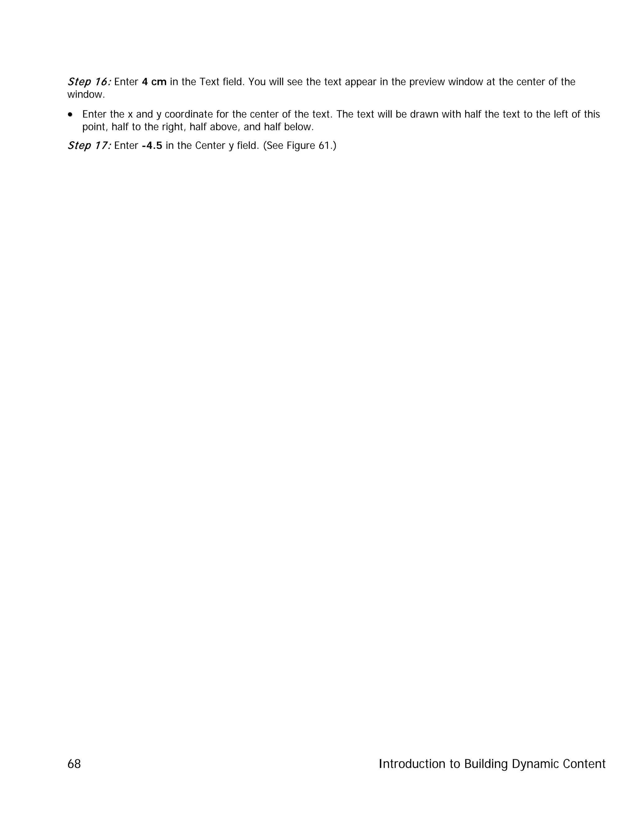 Introduction to Building Dynamic Content68
Step 16: Enter 4 cm in the Text field. You will see the text appear in the preview window at the center of the
window.
•• Enter the x and y coordinate for the center of the text. The text will be drawn with half the text to the left of this
point, half to the right, half above, and half below.
Step 17: Enter -4.5 in the Center y field. (See Figure 61.)
 