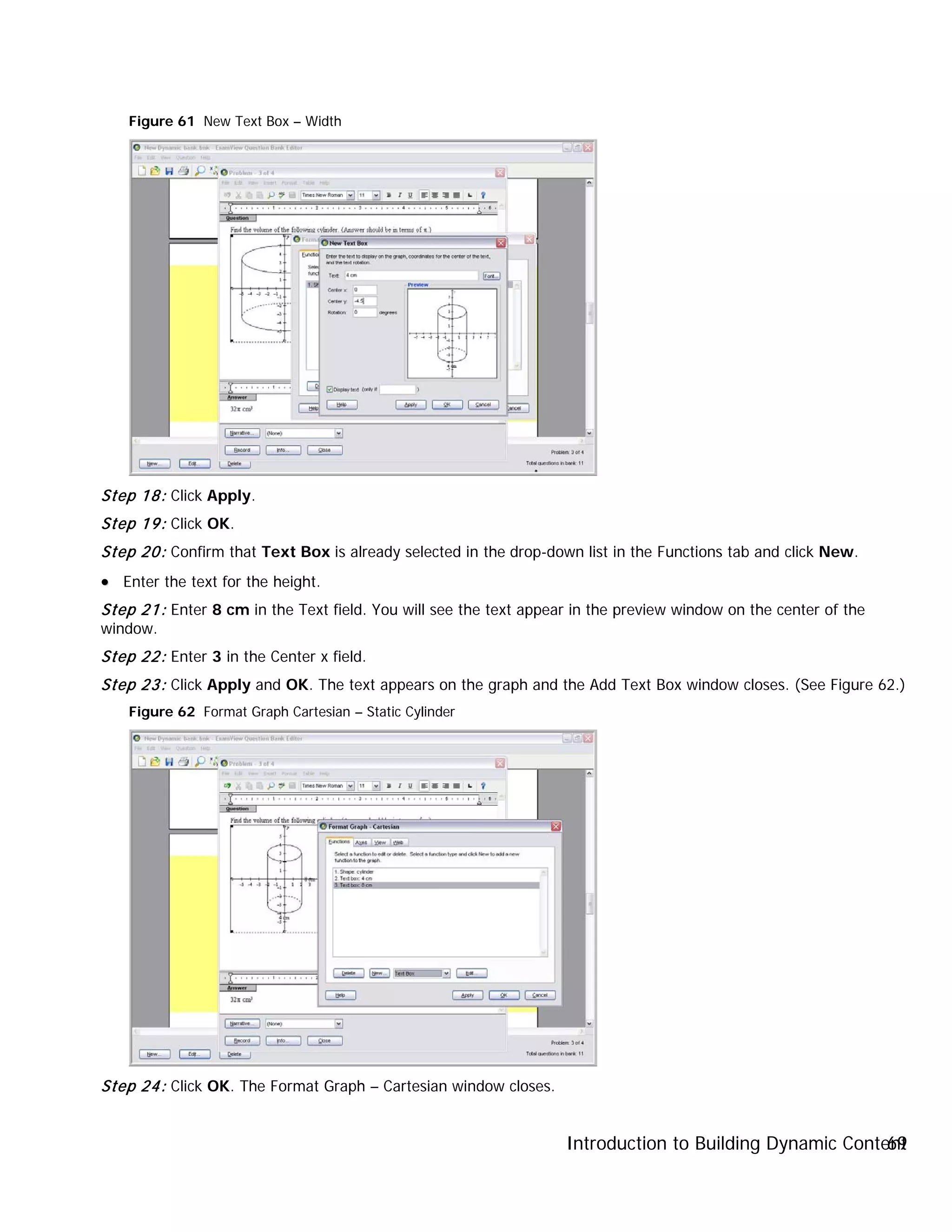 Introduction to Building Dynamic Content69
Figure 61 New Text Box – Width
Step 18: Click Apply.
Step 19: Click OK.
Step 20: Confirm that Text Box is already selected in the drop-down list in the Functions tab and click New.
•• Enter the text for the height.
Step 21: Enter 8 cm in the Text field. You will see the text appear in the preview window on the center of the
window.
Step 22: Enter 3 in the Center x field.
Step 23: Click Apply and OK. The text appears on the graph and the Add Text Box window closes. (See Figure 62.)
Figure 62 Format Graph Cartesian – Static Cylinder
Step 24: Click OK. The Format Graph – Cartesian window closes.
 