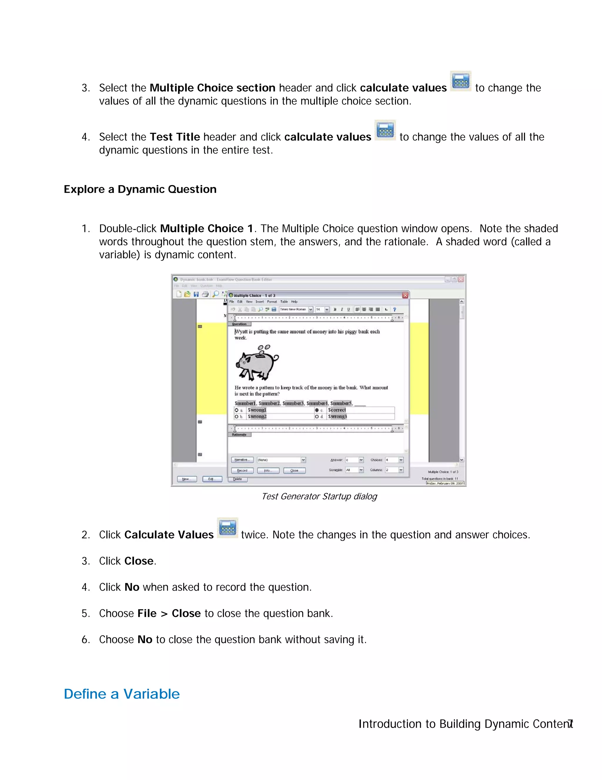 Introduction to Building Dynamic Content7
3. Select the Multiple Choice section header and click calculate values to change the
values of all the dynamic questions in the multiple choice section.
4. Select the Test Title header and click calculate values to change the values of all the
dynamic questions in the entire test.
Explore a Dynamic Question
1. Double-click Multiple Choice 1. The Multiple Choice question window opens. Note the shaded
words throughout the question stem, the answers, and the rationale. A shaded word (called a
variable) is dynamic content.
2. Click Calculate Values twice. Note the changes in the question and answer choices.
3. Click Close.
4. Click No when asked to record the question.
5. Choose File > Close to close the question bank.
6. Choose No to close the question bank without saving it.
Define a Variable
Test Generator Startup dialog
 