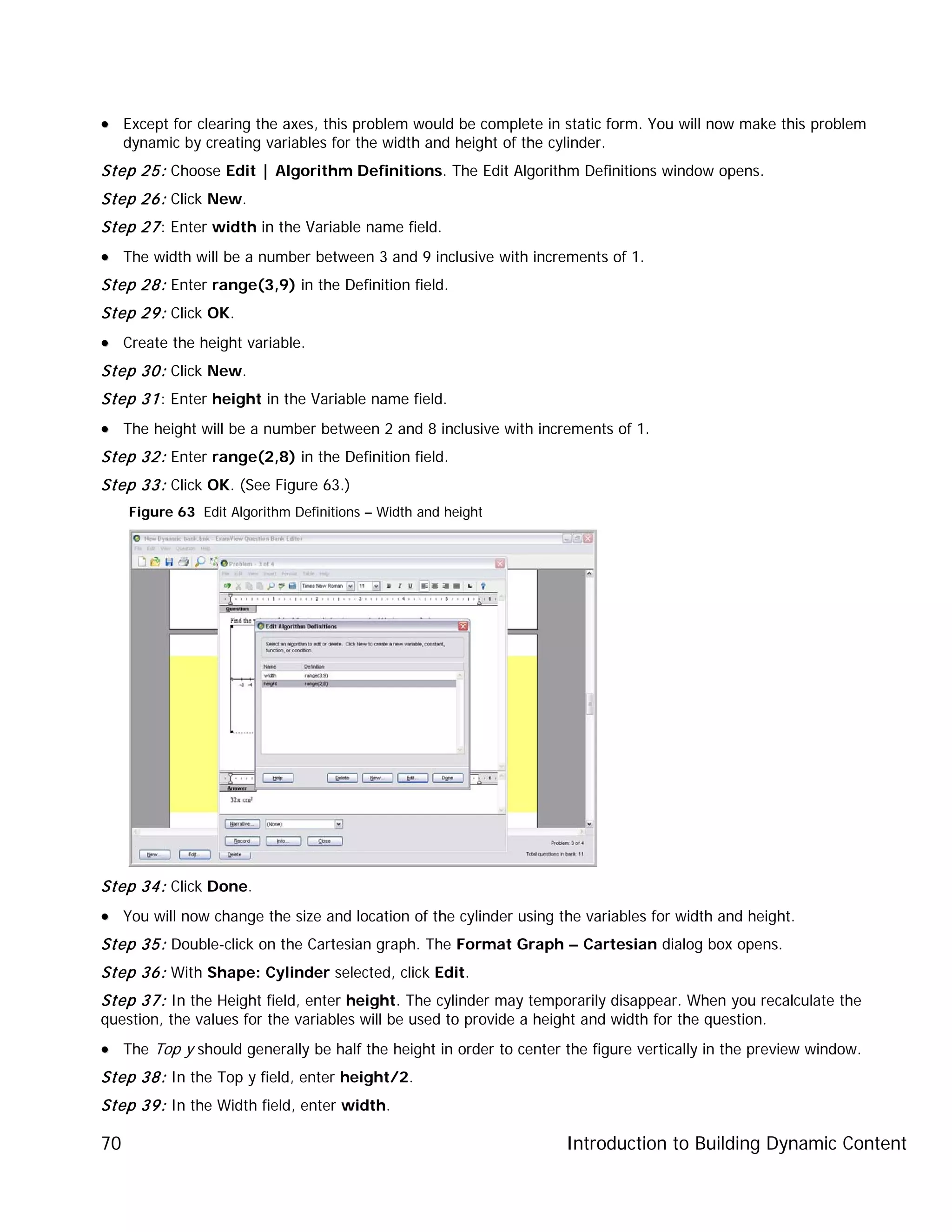 Introduction to Building Dynamic Content70
•• Except for clearing the axes, this problem would be complete in static form. You will now make this problem
dynamic by creating variables for the width and height of the cylinder.
Step 25: Choose Edit | Algorithm Definitions. The Edit Algorithm Definitions window opens.
Step 26: Click New.
Step 27: Enter width in the Variable name field.
•• The width will be a number between 3 and 9 inclusive with increments of 1.
Step 28: Enter range(3,9) in the Definition field.
Step 29: Click OK.
•• Create the height variable.
Step 30: Click New.
Step 31: Enter height in the Variable name field.
•• The height will be a number between 2 and 8 inclusive with increments of 1.
Step 32: Enter range(2,8) in the Definition field.
Step 33: Click OK. (See Figure 63.)
Figure 63 Edit Algorithm Definitions – Width and height
Step 34: Click Done.
•• You will now change the size and location of the cylinder using the variables for width and height.
Step 35: Double-click on the Cartesian graph. The Format Graph – Cartesian dialog box opens.
Step 36: With Shape: Cylinder selected, click Edit.
Step 37: In the Height field, enter height. The cylinder may temporarily disappear. When you recalculate the
question, the values for the variables will be used to provide a height and width for the question.
•• The Top y should generally be half the height in order to center the figure vertically in the preview window.
Step 38: In the Top y field, enter height/2.
Step 39: In the Width field, enter width.
 
