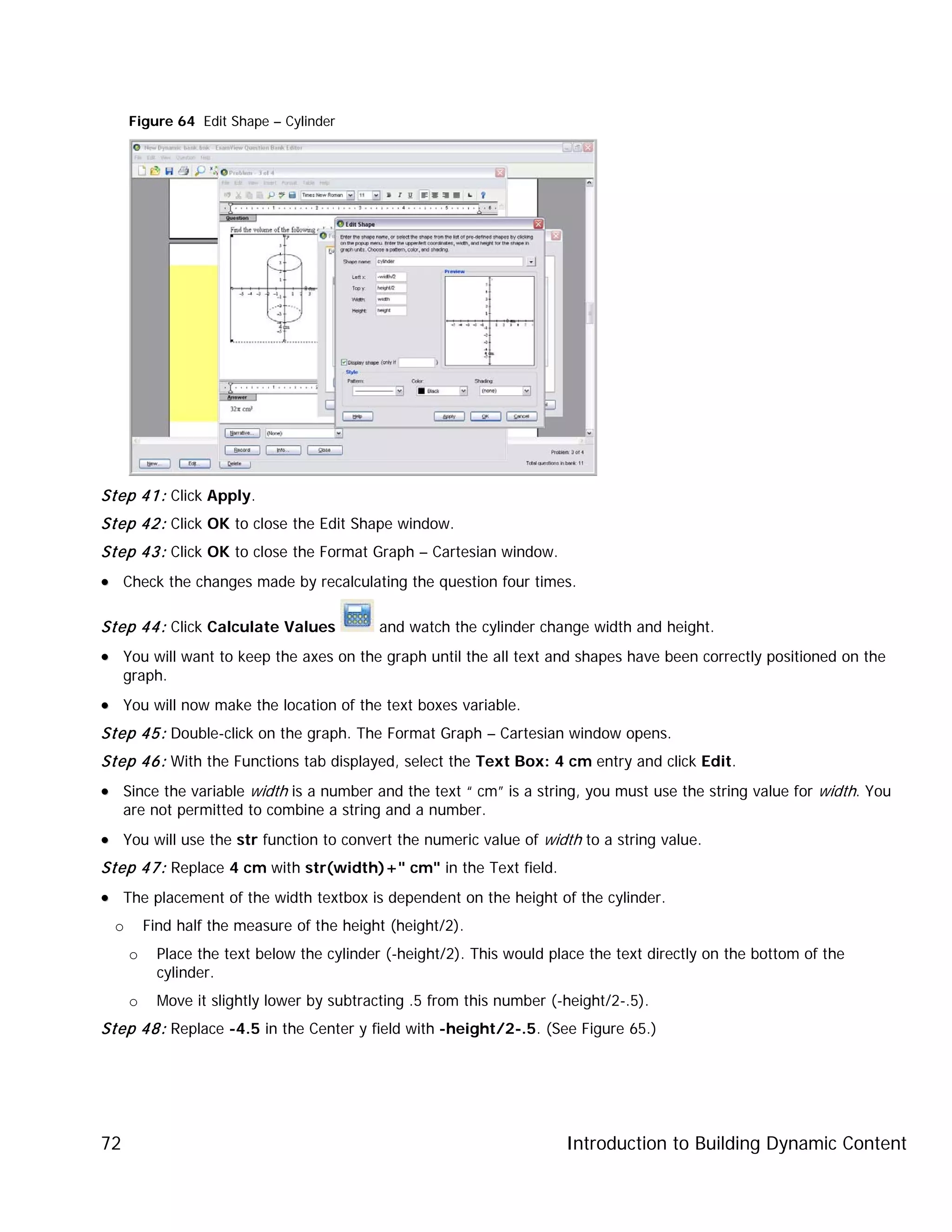 Introduction to Building Dynamic Content72
Figure 64 Edit Shape – Cylinder
Step 41: Click Apply.
Step 42: Click OK to close the Edit Shape window.
Step 43: Click OK to close the Format Graph – Cartesian window.
•• Check the changes made by recalculating the question four times.
Step 44: Click Calculate Values and watch the cylinder change width and height.
•• You will want to keep the axes on the graph until the all text and shapes have been correctly positioned on the
graph.
•• You will now make the location of the text boxes variable.
Step 45: Double-click on the graph. The Format Graph – Cartesian window opens.
Step 46: With the Functions tab displayed, select the Text Box: 4 cm entry and click Edit.
•• Since the variable width is a number and the text “ cm” is a string, you must use the string value for width. You
are not permitted to combine a string and a number.
•• You will use the str function to convert the numeric value of width to a string value.
Step 47: Replace 4 cm with str(width)+" cm" in the Text field.
•• The placement of the width textbox is dependent on the height of the cylinder.
o Find half the measure of the height (height/2).
o Place the text below the cylinder (-height/2). This would place the text directly on the bottom of the
cylinder.
o Move it slightly lower by subtracting .5 from this number (-height/2-.5).
Step 48: Replace -4.5 in the Center y field with -height/2-.5. (See Figure 65.)
 