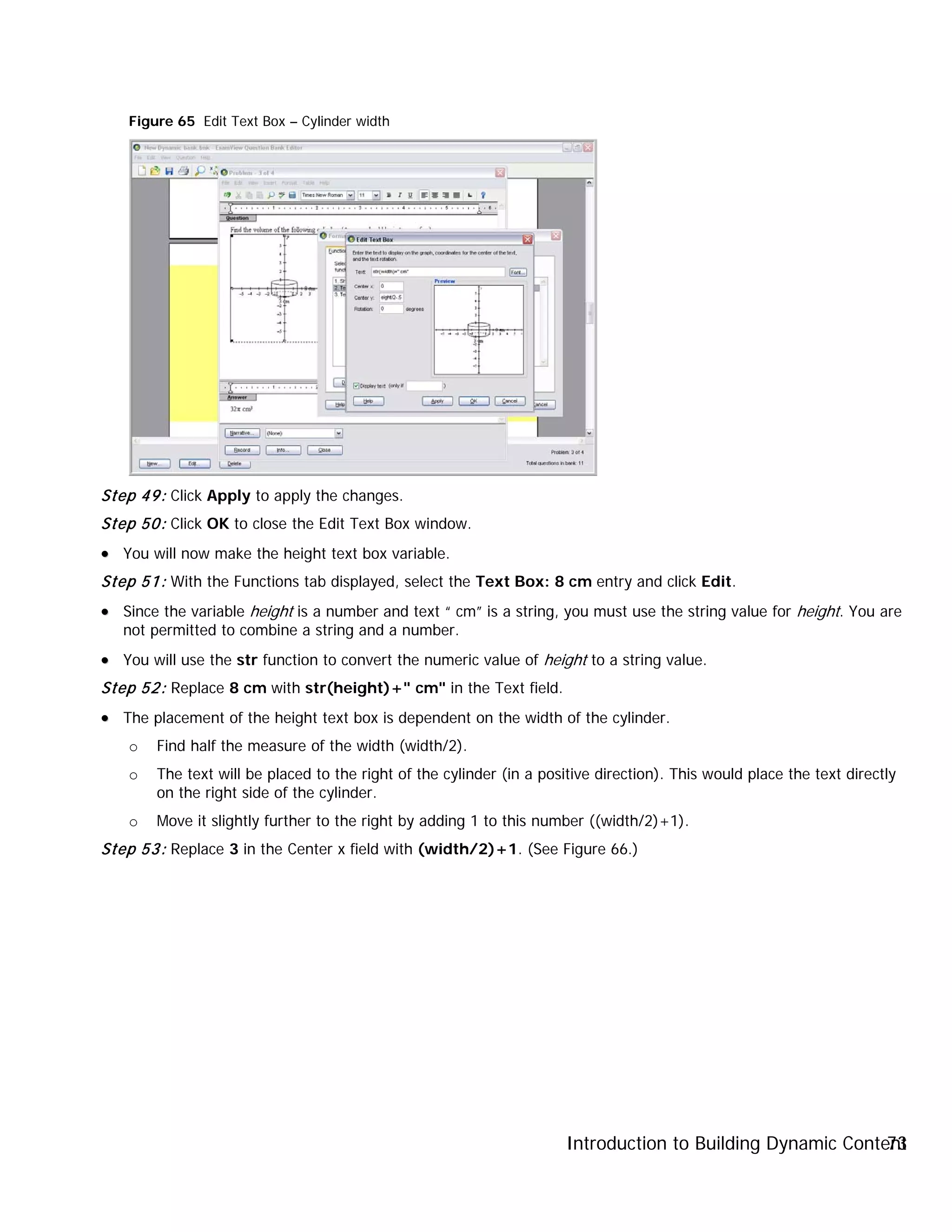 Introduction to Building Dynamic Content73
Figure 65 Edit Text Box – Cylinder width
Step 49: Click Apply to apply the changes.
Step 50: Click OK to close the Edit Text Box window.
•• You will now make the height text box variable.
Step 51: With the Functions tab displayed, select the Text Box: 8 cm entry and click Edit.
•• Since the variable height is a number and text “ cm” is a string, you must use the string value for height. You are
not permitted to combine a string and a number.
•• You will use the str function to convert the numeric value of height to a string value.
Step 52: Replace 8 cm with str(height)+" cm" in the Text field.
•• The placement of the height text box is dependent on the width of the cylinder.
o Find half the measure of the width (width/2).
o The text will be placed to the right of the cylinder (in a positive direction). This would place the text directly
on the right side of the cylinder.
o Move it slightly further to the right by adding 1 to this number ((width/2)+1).
Step 53: Replace 3 in the Center x field with (width/2)+1. (See Figure 66.)
 