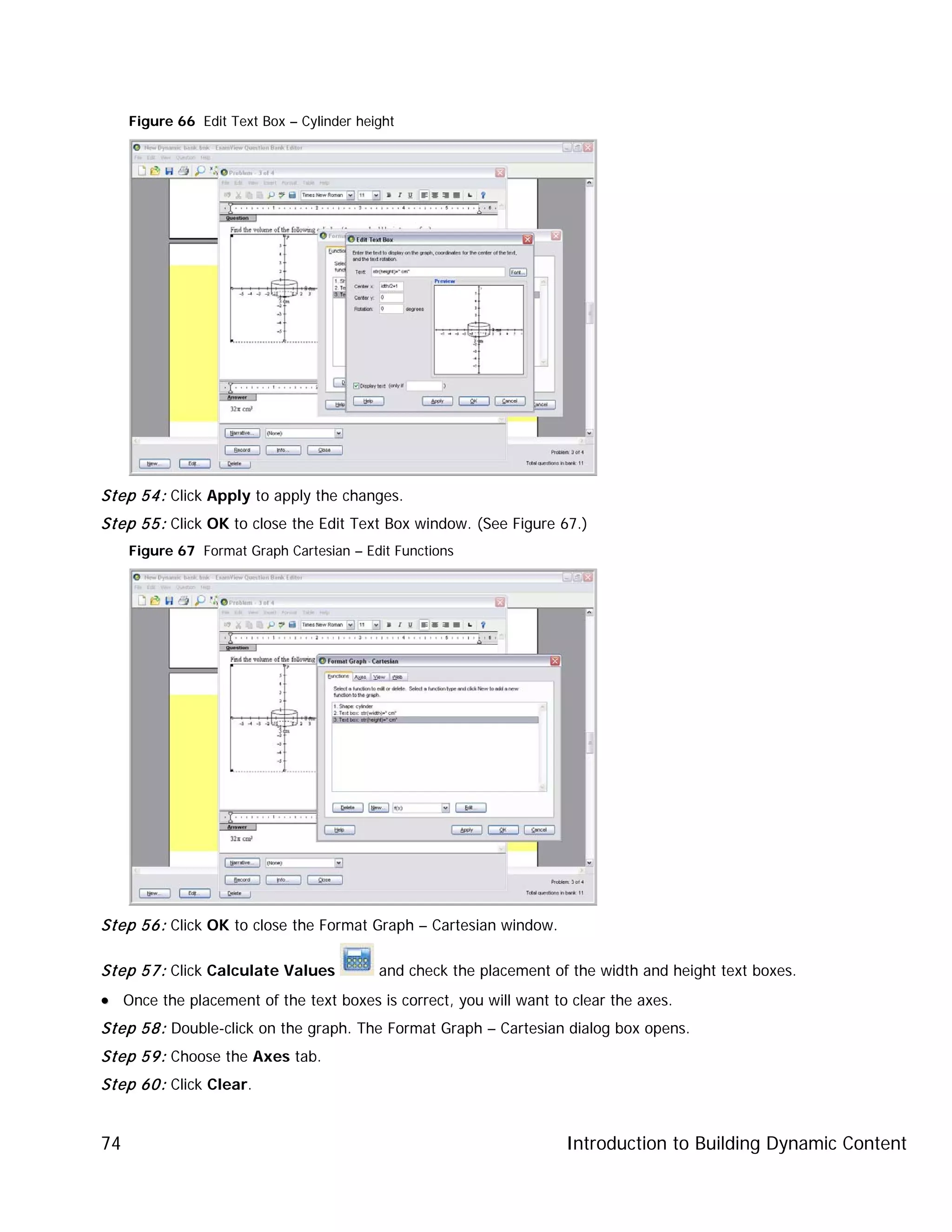 Introduction to Building Dynamic Content74
Figure 66 Edit Text Box – Cylinder height
Step 54: Click Apply to apply the changes.
Step 55: Click OK to close the Edit Text Box window. (See Figure 67.)
Figure 67 Format Graph Cartesian – Edit Functions
Step 56: Click OK to close the Format Graph – Cartesian window.
Step 57: Click Calculate Values and check the placement of the width and height text boxes.
•• Once the placement of the text boxes is correct, you will want to clear the axes.
Step 58: Double-click on the graph. The Format Graph – Cartesian dialog box opens.
Step 59: Choose the Axes tab.
Step 60: Click Clear.
 