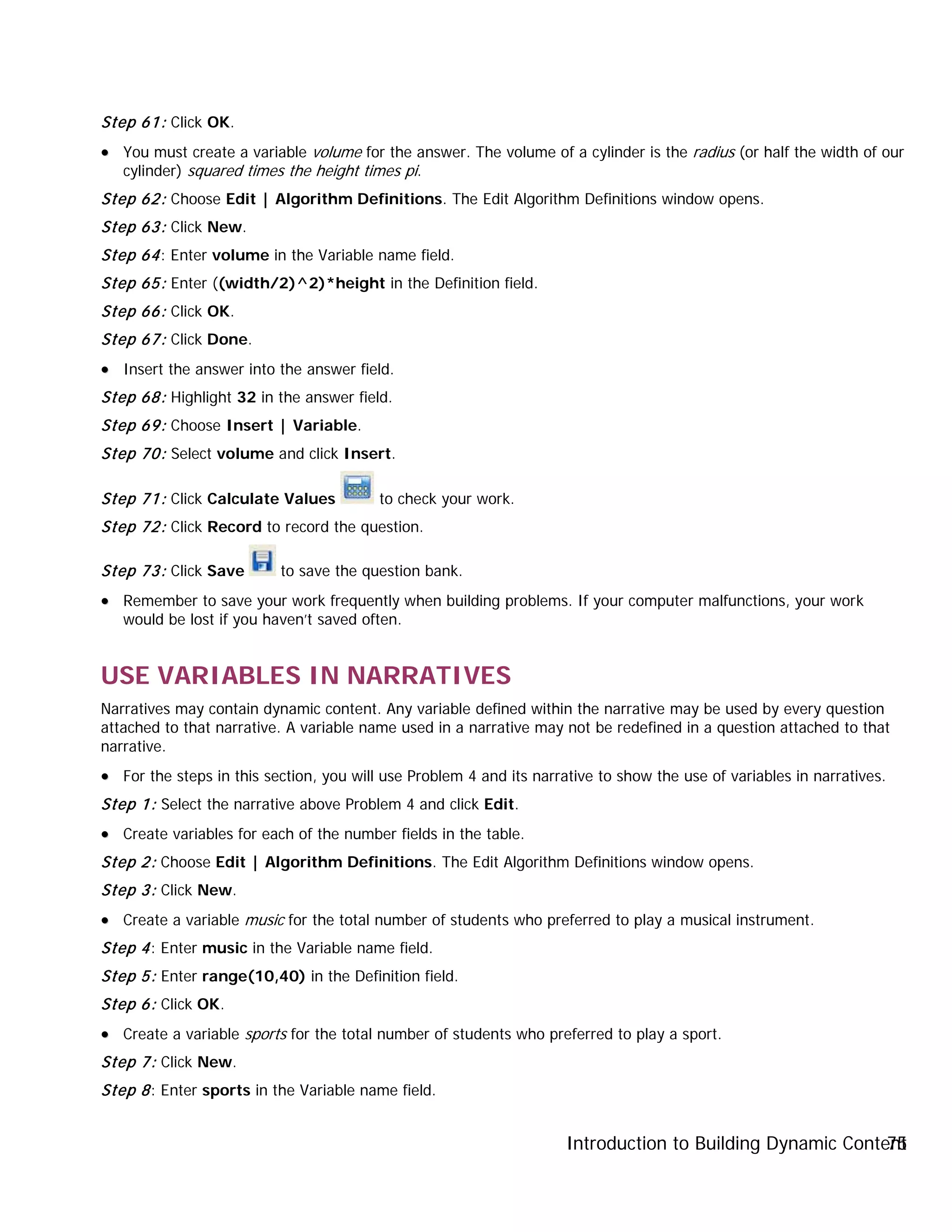 Introduction to Building Dynamic Content75
Step 61: Click OK.
•• You must create a variable volume for the answer. The volume of a cylinder is the radius (or half the width of our
cylinder) squared times the height times pi.
Step 62: Choose Edit | Algorithm Definitions. The Edit Algorithm Definitions window opens.
Step 63: Click New.
Step 64: Enter volume in the Variable name field.
Step 65: Enter ((width/2)^2)*height in the Definition field.
Step 66: Click OK.
Step 67: Click Done.
•• Insert the answer into the answer field.
Step 68: Highlight 32 in the answer field.
Step 69: Choose Insert | Variable.
Step 70: Select volume and click Insert.
Step 71: Click Calculate Values to check your work.
Step 72: Click Record to record the question.
Step 73: Click Save to save the question bank.
•• Remember to save your work frequently when building problems. If your computer malfunctions, your work
would be lost if you haven’t saved often.
USE VARIABLES IN NARRATIVES
Narratives may contain dynamic content. Any variable defined within the narrative may be used by every question
attached to that narrative. A variable name used in a narrative may not be redefined in a question attached to that
narrative.
•• For the steps in this section, you will use Problem 4 and its narrative to show the use of variables in narratives.
Step 1: Select the narrative above Problem 4 and click Edit.
•• Create variables for each of the number fields in the table.
Step 2: Choose Edit | Algorithm Definitions. The Edit Algorithm Definitions window opens.
Step 3: Click New.
•• Create a variable music for the total number of students who preferred to play a musical instrument.
Step 4: Enter music in the Variable name field.
Step 5: Enter range(10,40) in the Definition field.
Step 6: Click OK.
•• Create a variable sports for the total number of students who preferred to play a sport.
Step 7: Click New.
Step 8: Enter sports in the Variable name field.
 