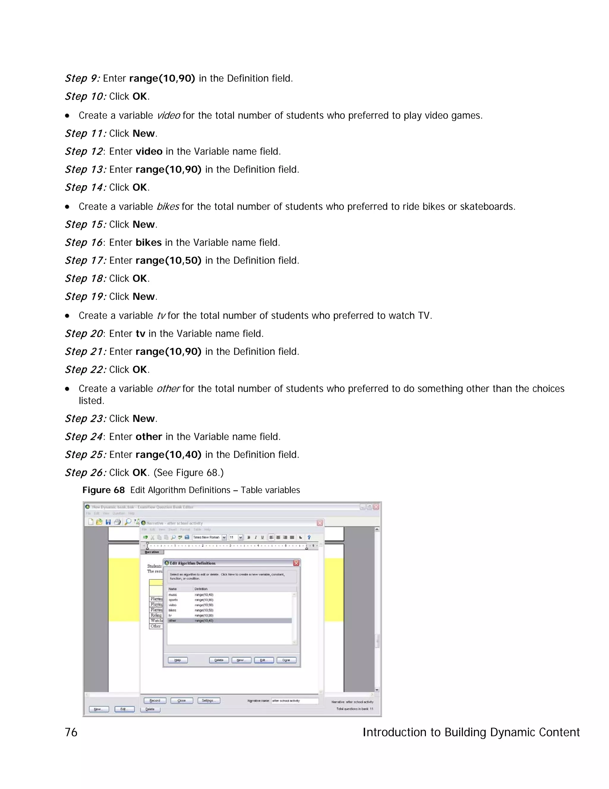 Introduction to Building Dynamic Content76
Step 9: Enter range(10,90) in the Definition field.
Step 10: Click OK.
•• Create a variable video for the total number of students who preferred to play video games.
Step 11: Click New.
Step 12: Enter video in the Variable name field.
Step 13: Enter range(10,90) in the Definition field.
Step 14: Click OK.
•• Create a variable bikes for the total number of students who preferred to ride bikes or skateboards.
Step 15: Click New.
Step 16: Enter bikes in the Variable name field.
Step 17: Enter range(10,50) in the Definition field.
Step 18: Click OK.
Step 19: Click New.
•• Create a variable tv for the total number of students who preferred to watch TV.
Step 20: Enter tv in the Variable name field.
Step 21: Enter range(10,90) in the Definition field.
Step 22: Click OK.
•• Create a variable other for the total number of students who preferred to do something other than the choices
listed.
Step 23: Click New.
Step 24: Enter other in the Variable name field.
Step 25: Enter range(10,40) in the Definition field.
Step 26: Click OK. (See Figure 68.)
Figure 68 Edit Algorithm Definitions – Table variables
 