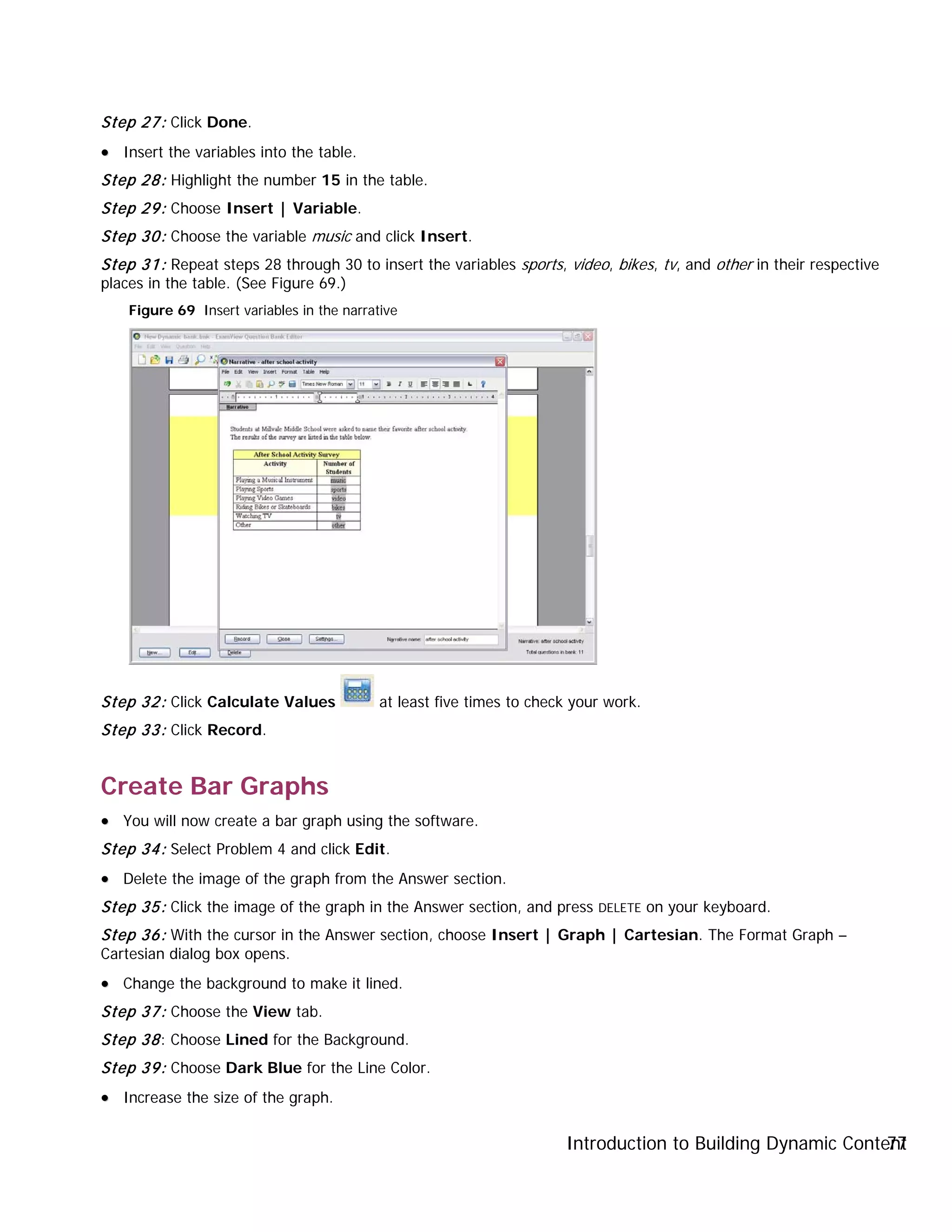 Introduction to Building Dynamic Content77
Step 27: Click Done.
•• Insert the variables into the table.
Step 28: Highlight the number 15 in the table.
Step 29: Choose Insert | Variable.
Step 30: Choose the variable music and click Insert.
Step 31: Repeat steps 28 through 30 to insert the variables sports, video, bikes, tv, and other in their respective
places in the table. (See Figure 69.)
Figure 69 Insert variables in the narrative
Step 32: Click Calculate Values at least five times to check your work.
Step 33: Click Record.
Create Bar Graphs
•• You will now create a bar graph using the software.
Step 34: Select Problem 4 and click Edit.
•• Delete the image of the graph from the Answer section.
Step 35: Click the image of the graph in the Answer section, and press DELETE on your keyboard.
Step 36: With the cursor in the Answer section, choose Insert | Graph | Cartesian. The Format Graph –
Cartesian dialog box opens.
•• Change the background to make it lined.
Step 37: Choose the View tab.
Step 38: Choose Lined for the Background.
Step 39: Choose Dark Blue for the Line Color.
•• Increase the size of the graph.
 