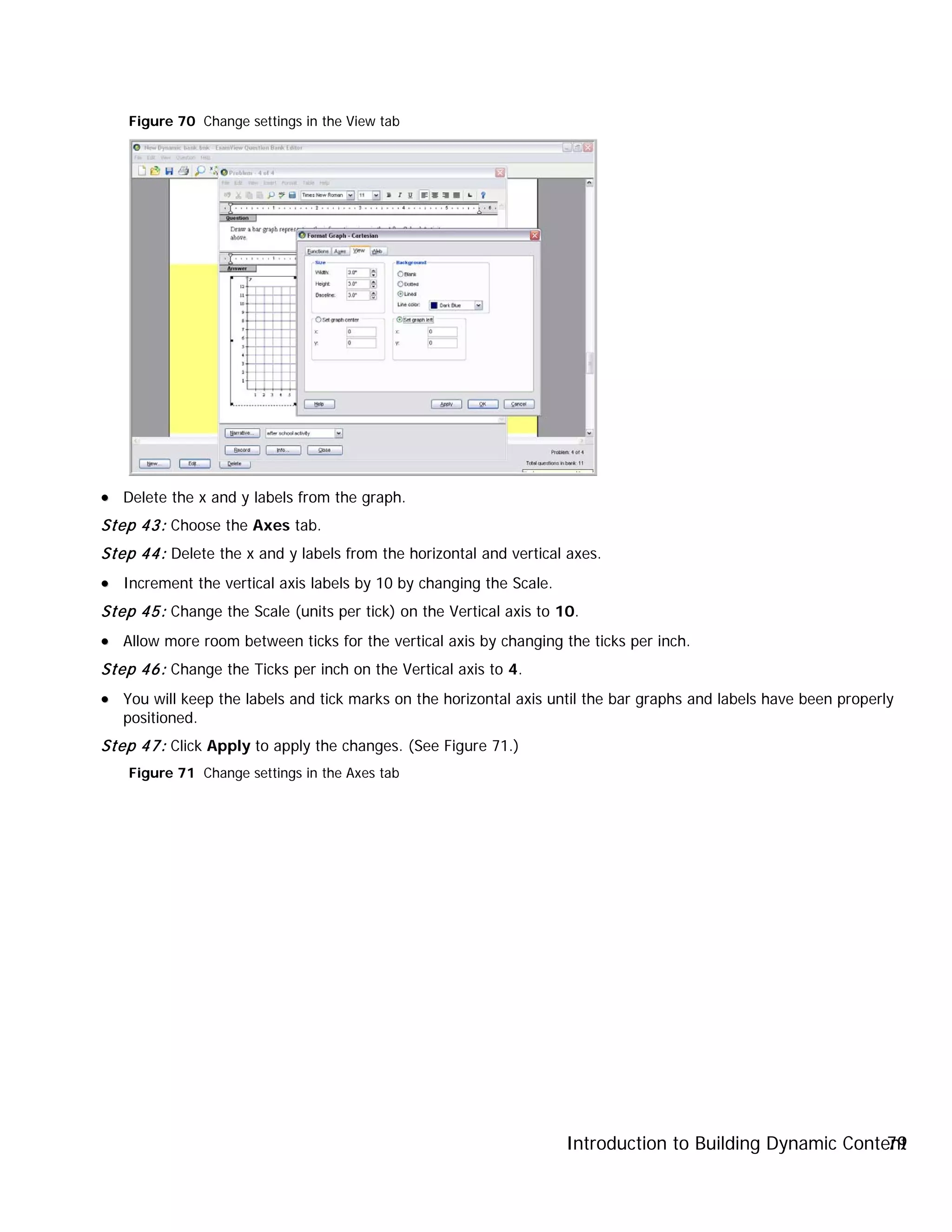 Introduction to Building Dynamic Content79
Figure 70 Change settings in the View tab
•• Delete the x and y labels from the graph.
Step 43: Choose the Axes tab.
Step 44: Delete the x and y labels from the horizontal and vertical axes.
•• Increment the vertical axis labels by 10 by changing the Scale.
Step 45: Change the Scale (units per tick) on the Vertical axis to 10.
•• Allow more room between ticks for the vertical axis by changing the ticks per inch.
Step 46: Change the Ticks per inch on the Vertical axis to 4.
•• You will keep the labels and tick marks on the horizontal axis until the bar graphs and labels have been properly
positioned.
Step 47: Click Apply to apply the changes. (See Figure 71.)
Figure 71 Change settings in the Axes tab
 