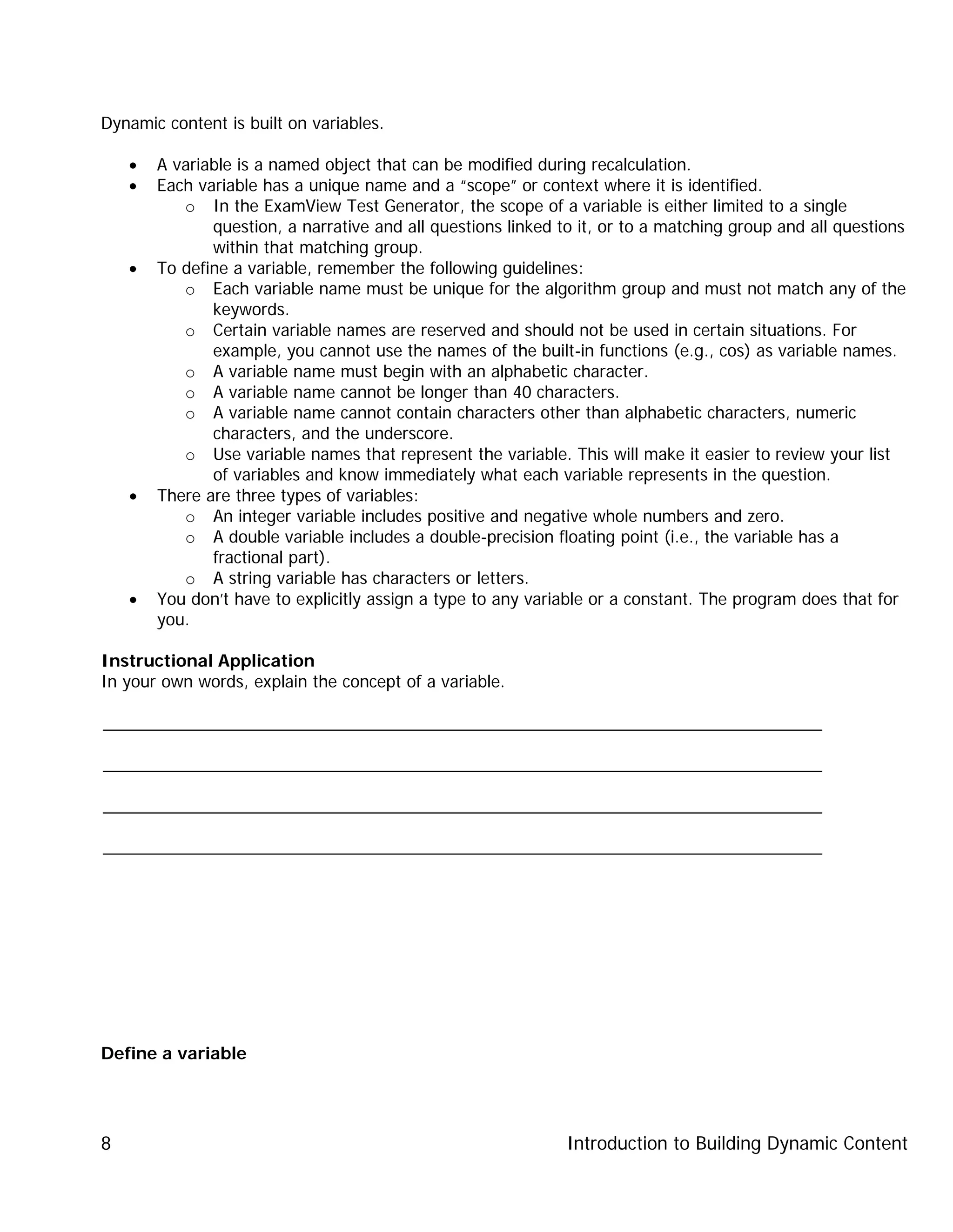 Introduction to Building Dynamic Content8
Dynamic content is built on variables.
• A variable is a named object that can be modified during recalculation.
• Each variable has a unique name and a “scope” or context where it is identified.
o In the ExamView Test Generator, the scope of a variable is either limited to a single
question, a narrative and all questions linked to it, or to a matching group and all questions
within that matching group.
• To define a variable, remember the following guidelines:
o Each variable name must be unique for the algorithm group and must not match any of the
keywords.
o Certain variable names are reserved and should not be used in certain situations. For
example, you cannot use the names of the built-in functions (e.g., cos) as variable names.
o A variable name must begin with an alphabetic character.
o A variable name cannot be longer than 40 characters.
o A variable name cannot contain characters other than alphabetic characters, numeric
characters, and the underscore.
o Use variable names that represent the variable. This will make it easier to review your list
of variables and know immediately what each variable represents in the question.
• There are three types of variables:
o An integer variable includes positive and negative whole numbers and zero.
o A double variable includes a double-precision floating point (i.e., the variable has a
fractional part).
o A string variable has characters or letters.
• You don’t have to explicitly assign a type to any variable or a constant. The program does that for
you.
Instructional Application
In your own words, explain the concept of a variable.
_____________________________________________________________________________
_____________________________________________________________________________
_____________________________________________________________________________
_____________________________________________________________________________
Define a variable
 