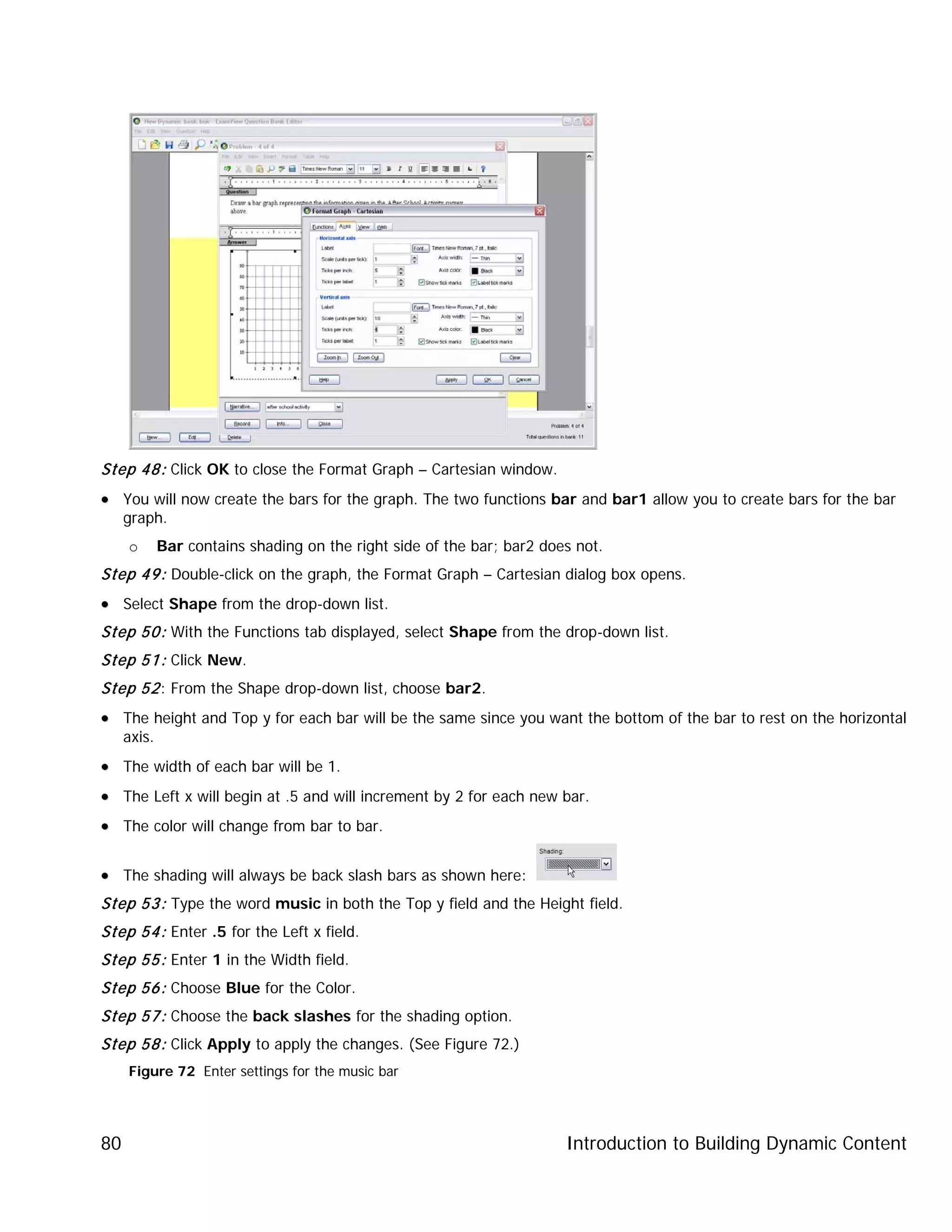 Introduction to Building Dynamic Content80
Step 48: Click OK to close the Format Graph – Cartesian window.
•• You will now create the bars for the graph. The two functions bar and bar1 allow you to create bars for the bar
graph.
o Bar contains shading on the right side of the bar; bar2 does not.
Step 49: Double-click on the graph, the Format Graph – Cartesian dialog box opens.
•• Select Shape from the drop-down list.
Step 50: With the Functions tab displayed, select Shape from the drop-down list.
Step 51: Click New.
Step 52: From the Shape drop-down list, choose bar2.
•• The height and Top y for each bar will be the same since you want the bottom of the bar to rest on the horizontal
axis.
•• The width of each bar will be 1.
•• The Left x will begin at .5 and will increment by 2 for each new bar.
•• The color will change from bar to bar.
•• The shading will always be back slash bars as shown here:
Step 53: Type the word music in both the Top y field and the Height field.
Step 54: Enter .5 for the Left x field.
Step 55: Enter 1 in the Width field.
Step 56: Choose Blue for the Color.
Step 57: Choose the back slashes for the shading option.
Step 58: Click Apply to apply the changes. (See Figure 72.)
Figure 72 Enter settings for the music bar
 